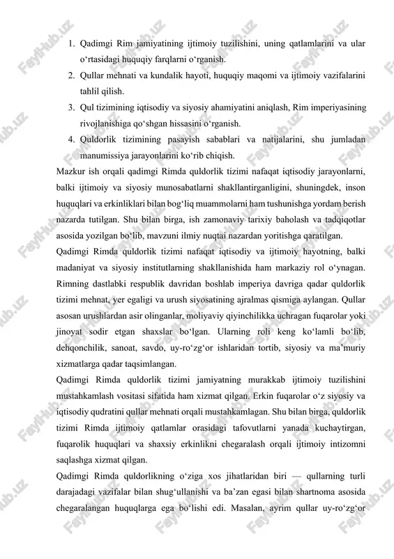 ustahkamlagan. shu bilan birga, quldorlik tizimi rimda ijtimoiy qatlamlar orasidagi tafovutlarni yanada kuchaytirgan, fuqarolik huquqlari va shaxsiy erkinlikni chegaralash orqali ijtimoiy intizomni saqlashga xizmat qilgan. qadimgi rimda quldorlikning o‘ziga xos jihatlaridan biri — qullarning turli darajadagi vazifalar bilan shug‘ullanishi va ba’zan egasi bilan shartnoma asosida chegaralangan huquqlarga ega bo‘lishi edi. masalan, ayrim qullar uy-ro‘zg‘or ishlaridan tashqari, hunarmandchilik yoki hatto o‘quv, ma’muriy faoliyat bilan shug‘ullangan. bu esa rim jamiyatida qullarning ijtimoiy va iqtisodiy ahamiyatini yanada oshirgan. kurs ishining asosiy maqsadi — qadimgi rimda quldorlik tizimi qanday shakllanganini, uning jamiyatdagi iqtisodiy va siyosiy rolini, shuningdek, qullarning kundalik hayoti va huquqiy maqomini tahlil qilishdir. shu maqsadni amalga oshirish uchun ish quyidagi vazifalarni bajaradi: 1. rim jamiyatidagi quldorlik tizimining shakllanish tarixini o‘rganish. 2. qullar hayotining turli jabhalarini, jumladan iqtisodiy, madaniy va huquqiy tomonlarini tahlil qilish. 3. qul tizimining rim imperiyasi iqtisodiyoti va siyosatiga ta’sirini aniqlash. 4. qul tizimi pasayishi va erkinlashtirilgan qullarning jamiyatdagi yangi …
