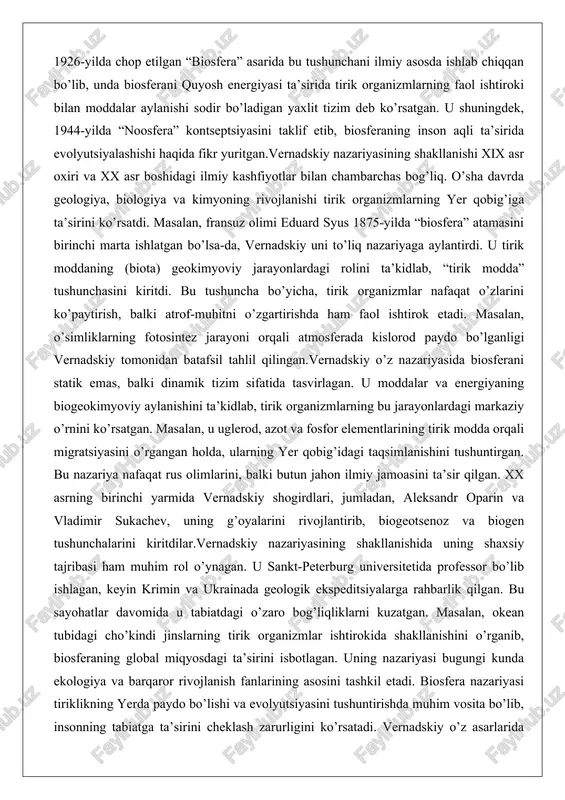 sini ta’sir qilgan. xx asrning birinchi yarmida vernadskiy shogirdlari, jumladan, aleksandr oparin va vladimir sukachev, uning g’oyalarini rivojlantirib, biogeotsenoz va biogen tushunchalarini kiritdilar.vernadskiy nazariyasining shakllanishida uning shaxsiy tajribasi ham muhim rol o’ynagan. u sankt-peterburg universitetida professor bo’lib ishlagan, keyin krimin va ukrainada geologik ekspeditsiyalarga rahbarlik qilgan. bu sayohatlar davomida u tabiatdagi o’zaro bog’liqliklarni kuzatgan. masalan, okean tubidagi cho’kindi jinslarning tirik organizmlar ishtirokida shakllanishini o’rganib, biosferaning global miqyosdagi ta’sirini isbotlagan. uning nazariyasi bugungi kunda ekologiya va barqaror rivojlanish fanlarining asosini tashkil etadi. biosfera nazariyasi tiriklikning yerda paydo bo’lishi va evolyutsiyasini tushuntirishda muhim vosita bo’lib, insonning tabiatga ta’sirini cheklash zarurligini ko’rsatadi. vernadskiy o’z asarlarida inson faoliyatining biosferaga salbiy ta’sirini oldindan bashorat qilgan bo’lib, bugungi iqlim o’zgarishlari va biologik xilma-xillikning yo’qolishi bu bashoratni tasdiqlaydi. biosferaning tuzilishi va asosiy tarkibiy qismlari biosferaning tuzilishi murakkab va ko’p qatlamli bo’lib, u yerning turli qatlamlarini o’z ichiga oladi. biosfera atmosferaning ozon qatlami (taxminan 20–25 km balandlikgacha), litosferaning …
