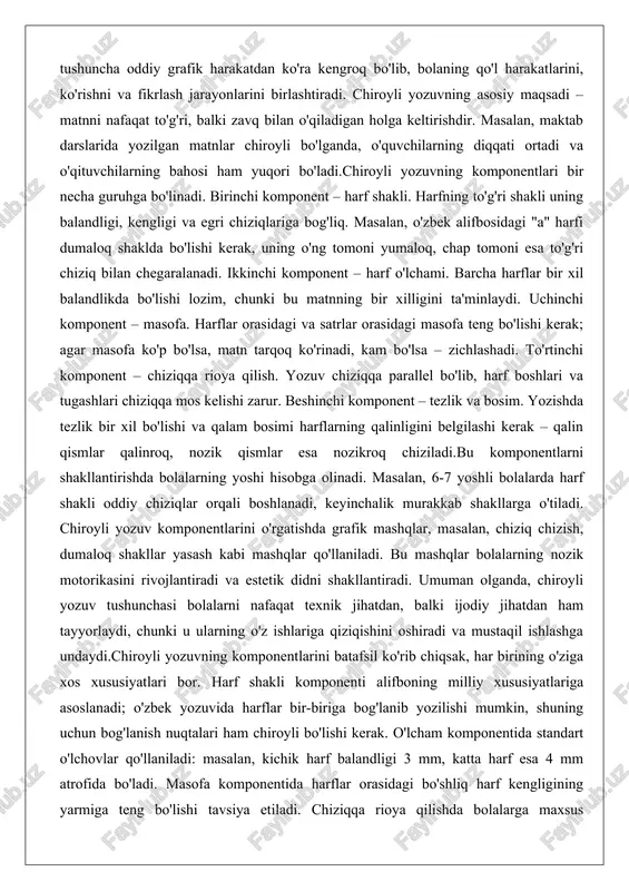 da tezlik bir xil bo'lishi va qalam bosimi harflarning qalinligini belgilashi kerak – qalin qismlar qalinroq, nozik qismlar esa nozikroq chiziladi.bu komponentlarni shakllantirishda bolalarning yoshi hisobga olinadi. masalan, 6-7 yoshli bolalarda harf shakli oddiy chiziqlar orqali boshlanadi, keyinchalik murakkab shakllarga o'tiladi. chiroyli yozuv komponentlarini o'rgatishda grafik mashqlar, masalan, chiziq chizish, dumaloq shakllar yasash kabi mashqlar qo'llaniladi. bu mashqlar bolalarning nozik motorikasini rivojlantiradi va estetik didni shakllantiradi. umuman olganda, chiroyli yozuv tushunchasi bolalarni nafaqat texnik jihatdan, balki ijodiy jihatdan ham tayyorlaydi, chunki u ularning o'z ishlariga qiziqishini oshiradi va mustaqil ishlashga undaydi.chiroyli yozuvning komponentlarini batafsil ko'rib chiqsak, har birining o'ziga xos xususiyatlari bor. harf shakli komponenti alifboning milliy xususiyatlariga asoslanadi; o'zbek yozuvida harflar bir-biriga bog'lanib yozilishi mumkin, shuning uchun bog'lanish nuqtalari ham chiroyli bo'lishi kerak. o'lcham komponentida standart o'lchovlar qo'llaniladi: masalan, kichik harf balandligi 3 mm, katta harf esa 4 mm atrofida bo'ladi. masofa komponentida harflar orasidagi bo'shliq harf kengligining yarmiga …
