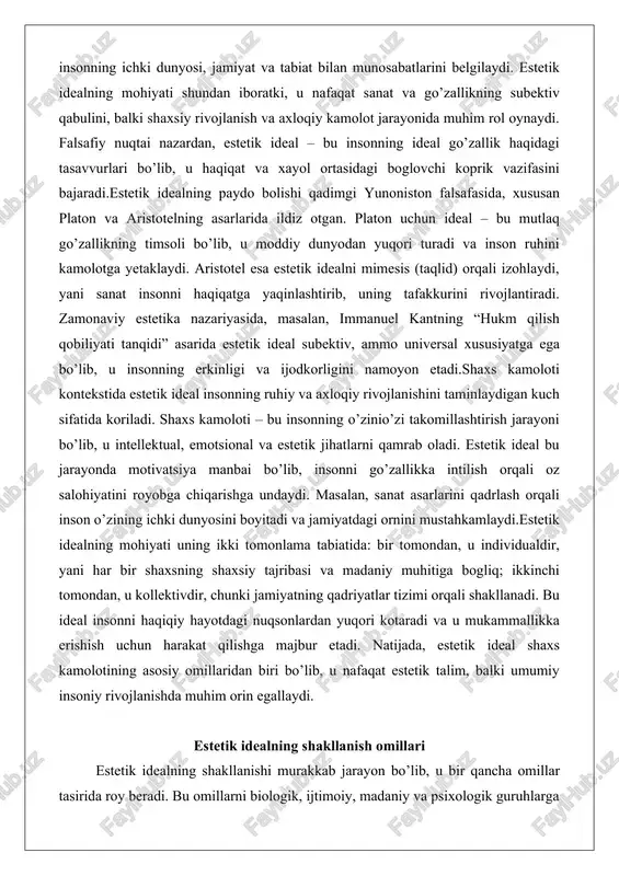 iladi. shaxs kamoloti – bu insonning o’zinio’zi takomillashtirish jarayoni bo’lib, u intellektual, emotsional va estetik jihatlarni qamrab oladi. estetik ideal bu jarayonda motivatsiya manbai bo’lib, insonni go’zallikka intilish orqali oz salohiyatini royobga chiqarishga undaydi. masalan, sanat asarlarini qadrlash orqali inson o’zining ichki dunyosini boyitadi va jamiyatdagi ornini mustahkamlaydi.estetik idealning mohiyati uning ikki tomonlama tabiatida: bir tomondan, u individualdir, yani har bir shaxsning shaxsiy tajribasi va madaniy muhitiga bogliq; ikkinchi tomondan, u kollektivdir, chunki jamiyatning qadriyatlar tizimi orqali shakllanadi. bu ideal insonni haqiqiy hayotdagi nuqsonlardan yuqori kotaradi va u mukammallikka erishish uchun harakat qilishga majbur etadi. natijada, estetik ideal shaxs kamolotining asosiy omillaridan biri bo’lib, u nafaqat estetik talim, balki umumiy insoniy rivojlanishda muhim orin egallaydi. estetik idealning shakllanish omillari estetik idealning shakllanishi murakkab jarayon bo’lib, u bir qancha omillar tasirida roy beradi. bu omillarni biologik, ijtimoiy, madaniy va psixologik guruhlarga ajratish mumkin. birinchi navbatda, biologik omillar insonning tugma qobiliyatlariga asoslanadi. …