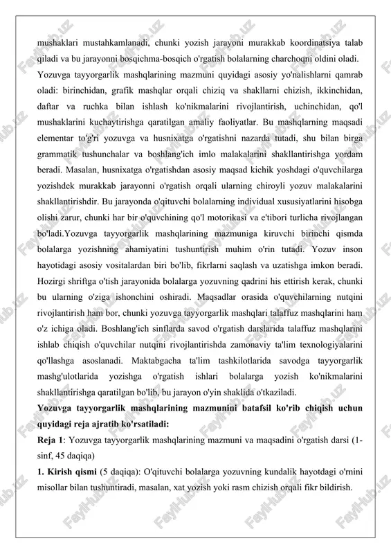 langan bo'ladi.yozuvga tayyorgarlik mashqlarining mazmuniga kiruvchi birinchi qismda bolalarga yozishning ahamiyatini tushuntirish muhim o'rin tutadi. yozuv inson hayotidagi asosiy vositalardan biri bo'lib, fikrlarni saqlash va uzatishga imkon beradi. hozirgi shriftga o'tish jarayonida bolalarga yozuvning qadrini his ettirish kerak, chunki bu ularning o'ziga ishonchini oshiradi. maqsadlar orasida o'quvchilarning nutqini rivojlantirish ham bor, chunki yozuvga tayyorgarlik mashqlari talaffuz mashqlarini ham o'z ichiga oladi. boshlang'ich sinflarda savod o'rgatish darslarida talaffuz mashqlarini ishlab chiqish o'quvchilar nutqini rivojlantirishda zamonaviy ta'lim texnologiyalarini qo'llashga asoslanadi. maktabgacha ta'lim tashkilotlarida savodga tayyorgarlik mashg'ulotlarida yozishga o'rgatish ishlari bolalarga yozish ko'nikmalarini shakllantirishga qaratilgan bo'lib, bu jarayon o'yin shaklida o'tkaziladi. yozuvga tayyorgarlik mashqlarining mazmunini batafsil ko'rib chiqish uchun quyidagi reja ajratib ko'rsatiladi: reja 1: yozuvga tayyorgarlik mashqlarining mazmuni va maqsadini o'rgatish darsi (1-sinf, 45 daqiqa) 1. kirish qismi (5 daqiqa): o'qituvchi bolalarga yozuvning kundalik hayotdagi o'rnini misollar bilan tushuntiradi, masalan, xat yozish yoki rasm chizish orqali fikr bildirish. 2. asosiy qism (30 …