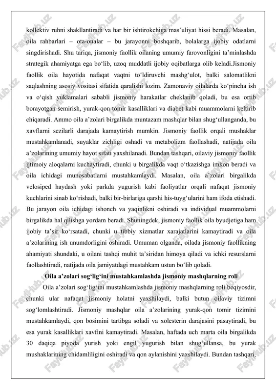 bir-birlariga qarshi his-tuyg‘ularini ham ifoda etishadi. bu jarayon oila ichidagi ishonch va yaqinlikni oshiradi va individual muammolarni birgalikda hal qilishga yordam beradi. shuningdek, jismoniy faollik oila byudjetiga ham ijobiy ta’sir ko‘rsatadi, chunki u tibbiy xizmatlar xarajatlarini kamaytiradi va oila a’zolarining ish unumdorligini oshiradi. umuman olganda, oilada jismoniy faollikning ahamiyati shundaki, u oilani tashqi muhit ta’siridan himoya qiladi va ichki resurslarni faollashtiradi, natijada oila jamiyatdagi mustahkam ustun bo‘lib qoladi. oila a’zolari sog‘lig‘ini mustahkamlashda jismoniy mashqlarning roli oila a’zolari sog‘lig‘ini mustahkamlashda jismoniy mashqlarning roli beqiyosdir, chunki ular nafaqat jismoniy holatni yaxshilaydi, balki butun oilaviy tizimni sog‘lomlashtiradi. jismoniy mashqlar oila a’zolarining yurak-qon tomir tizimini mustahkamlaydi, qon bosimini tartibga soladi va xolesterin darajasini pasaytiradi, bu esa yurak kasalliklari xavfini kamaytiradi. masalan, haftada uch marta oila birgalikda 30 daqiqa piyoda yurish yoki engil yugurish bilan shug‘ullansa, bu yurak mushaklarining chidamliligini oshiradi va qon aylanishini yaxshilaydi. bundan tashqari, jismoniy mashqlar semirishga qarshi kurashda samarali vosita bo‘lib, …