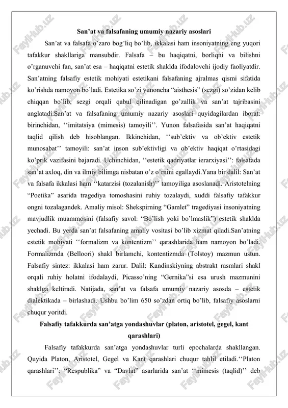 afaning amaliy vositasi bo’lib xizmat qiladi.san’atning estetik mohiyati ‘‘formalizm va kontentizm’’ qarashlarida ham namoyon bo’ladi. formalizmda (belloori) shakl birlamchi, kontentizmda (tolstoy) mazmun ustun. falsafiy sintez: ikkalasi ham zarur. dalil: kandinskiyning abstrakt rasmlari shakl orqali ruhiy holatni ifodalaydi, picasso’ning “gernika”si esa urush mazmunini shaklga keltiradi. natijada, san’at va falsafa umumiy nazariy asosda – estetik dialektikada – birlashadi. ushbu bo’lim 650 so’zdan ortiq bo’lib, falsafiy asoslarni chuqur yoritdi. falsafiy tafakkurda san’atga yondashuvlar (platon, aristotel, gegel, kant qarashlari) falsafiy tafakkurda san’atga yondashuvlar turli epochalarda shakllangan. quyida platon, aristotel, gegel va kant qarashlari chuqur tahlil etiladi.‘‘platon qarashlari’’: “respublika” va “davlat” asarlarida san’at ‘‘mimesis (taqlid)’’ deb hisoblaydi. san’at g’oyalar olamining soyasi – ikkinchi darajali taqlid. dalil: san’at haqiqatni buzadi, shuning uchun ideal davlatda cheklanishi kerak. amaliy misol: platonning “g’or masali” – zanjirlangan odamlar soyalar (san’at)ni haqiqat sanaydi. platon uchun san’at xavfli, ammo estetik go’zallik “kalos kagatos” (go’zal va yaxshi bir) tamoyilida axloq bilan bog’liq. misol: …