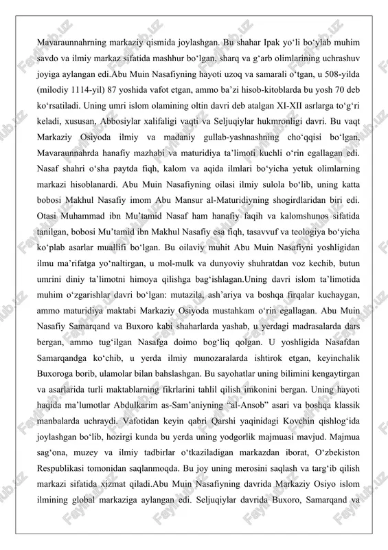 o kabi shaharlarda yashab, u yerdagi madrasalarda dars bergan, ammo tug‘ilgan nasafga doimo bog‘liq qolgan. u yoshligida nasafdan samarqandga ko‘chib, u yerda ilmiy munozaralarda ishtirok etgan, keyinchalik buxoroga borib, ulamolar bilan bahslashgan. bu sayohatlar uning bilimini kengaytirgan va asarlarida turli maktablarning fikrlarini tahlil qilish imkonini bergan. uning hayoti haqida ma’lumotlar abdulkarim as-sam’aniyning “al-ansob” asari va boshqa klassik manbalarda uchraydi. vafotidan keyin qabri qarshi yaqinidagi kovchin qishlog‘ida joylashgan bo‘lib, hozirgi kunda bu yerda uning yodgorlik majmuasi mavjud. majmua sag‘ona, muzey va ilmiy tadbirlar o‘tkaziladigan markazdan iborat, o‘zbekiston respublikasi tomonidan saqlanmoqda. bu joy uning merosini saqlash va targ‘ib qilish markazi sifatida xizmat qiladi.abu muin nasafiyning davrida markaziy osiyo islom ilmining global markaziga aylangan edi. seljuqiylar davrida buxoro, samarqand va nasaf madrasalar va kutubxonalarga boy bo‘lgan, olimlar orasida munozaralar keskinlashgan. u bu muhitda maturidiya ta’limotini himoya qilishda yetakchi rol o‘ynagan, muhalif fikrlarga qur’on va sunnatga asoslangan dalillar bilan qarshi chiqqan. uning hayoti shaxsiy …