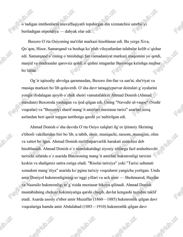 g bosib olinishiga katta o`rin ajratilgan. ahmad donish rasmiy tarixning eski an'analarini buzib, yangi siyosiy e'tiqodlarini jasurlik bilan e'lon qilgan va o`z davri ijtimoiy fikrida yangi ilg`or yo`nalishga asos solgan. u mamlakatdagi ilg`or harakatning asosiy kuchi xalqni ma'rifatli qilishda, deb bilgan. buxoro amirining hukmronligini, badavlat qatlamlar va oliy ruhoniylarning aysh-ishratli hayotini tanqid qilgan. "har bir kishi mehnat qilishi va o`z mehnati bilan topgan mablag`i hisobiga kun kechirishi darkor", — degan edi ahmad donish. u asarlarida o`qish va bilim egallashga da'vat etgan. shunday qilib, buxoroda xix asrning ikkinchi yarmi va xx asr boshlarida taraqqiyparvar demokratik asosga ega bo`lgan o`ziga xos madaniy hayot vujudga kelgandi. iste'dodli o`zbek ustazodalarining ko`plab avlodlari tomonidan yaratilgan milliy an'analar saqlandi va ijodiy rivojlantirildi. buxoro zargarlari, kulollari va hunarmandlari buyumlari 1884-yilda venada bo`lib o`tgan butunjahon ko`rgazmasida ishtirok etib, shakllarining nafisligi va tasvirlari aniqligi bilan tomoshabinlarda katta taassurot qoldirgan edi. 1.2tarixnavislik va adabiyot tarix ilmi buxoroning xix asr birinchi …