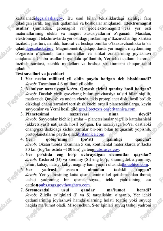 o‘stning taxminan 98.4% massasini tashkil etadithoughtco.com. mantiyaning tarkibida ham kislorod, kremniy, magniy, kamroq miqdorda temir, alyuminiy, kalsiy, natriy, kaliy mavjud: masalan, mantiyada ~45% kislorod, ~21% kremniy, ~23% magniy borligi taxmin qilinadithoughtco.com. yadro esa deyarli faqat temir va nikel qotishmasidan iboratthoughtco.com; ba’zi taxminlarga ko‘ra tashqi yadroning bir necha foiz o‘rnida yengil elementlar ham boʻlishi mumkin. shunday qilib, yerning umumiy tarkibi bo‘yicha eng ko‘p elementlar – fe, o, si, mg bo‘lib, ular yer massasining katta qismini tashkil etadichem.libretexts.orgthoughtco.com. geofizik usullar: seysmik, gravimetrik, elektromagnit yer tuzilishini o‘rganishda bir nechta asosiy geofizik usullar qo‘llaniladi. seysmozadal usul – zilzila paydo qiluvchi to‘lqinlar (p va s to‘lqinlar) tarqalishini o‘rganish; to‘lqinlarning bosim va vaqt ko‘rsatkichlarini tahlil qilish orqali yerning ichki qatlamlari va ularning fizik xususiyatlari haqida ma’lumot oladiiris.eduusgs.gov. masalan, yuqorida ko‘rilganidek, s-to‘lqinlar suyuq tashqi yadroni kesib o‘tmaganligi aniqlangan, bu esa yadroning suyuqligi haqidagi xulosani tasdiqlaganusgs.gov. gravimetrik (tortishish) usul yer sirtida tortishish maydonini o‘lchaydi; tortishish kuchi sichqonlar (masalan, …