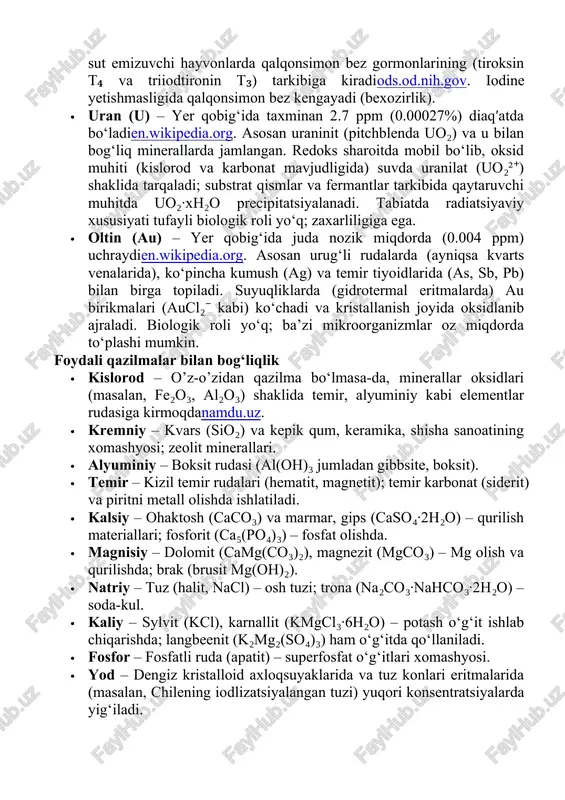 suyuqligining asosiy kationidir; nerv impulsi va mushak faoliyatida muhim rol o‘ynaydi. · fosfor (p) – yer qobig‘ida juda kam (0.105%) uchraydien.wikipedia.org. asosan apatit ca₅(po₄)₃(f,oh,cl) mineralida jamlangan. dengiz va tuproqda fosfat ionlari (<0.01%) sifatida uchraydi; ko‘p miqdori suvdagi organizmlar va o‘simliklarni oziqlantiradi. biogeokimyoviy ahamiyati: barcha organizmlarda muhim (dna, rna, atp, fosfolipidlar tarkibida boʻlib, energiya uzatish va genetik axborotning asosini tashkil etadi)en.wikipedia.org. qazilmalar: fosfatli ruda (fosforit), guano. · yod (i) – yer qobig‘ida juda kam (≈0.45 ppm) konsentratsiyadaen.wikipedia.org. eng ko‘p dengiz suvlarida to‘planadi (iodid ionlari sifatida, ~0.05 mg/l), shuningdek ba’zi tuzlamalarda (chili saliçiyasi (caliche) kabi) uchraydi. biogeokimyoviy roli: inson va sut emizuvchi hayvonlarda qalqonsimon bez gormonlarining (tiroksin t₄ va triiodtironin t₃) tarkibiga kiradiods.od.nih.gov. iodine yetishmasligida qalqonsimon bez kengayadi (bexozirlik). · uran (u) – yer qobig‘ida taxminan 2.7 ppm (0.00027%) diaqʹatda bo‘ladien.wikipedia.org. asosan uraninit (pitchblenda uo₂) va u bilan bog‘liq minerallarda jamlangan. redoks sharoitda mobil bo‘lib, oksid muhiti (kislorod va karbonat mavjudligida) suvda …