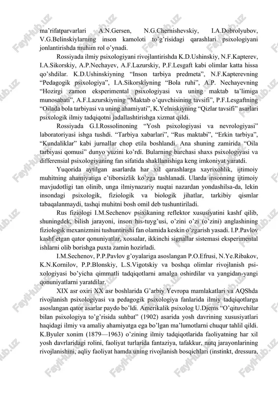 , talqin, tavsif qilgan. yuqoridagilardan tashqari, bobur, farog’iy, majlisiy, mashrab, gulxaniy, nodira, uvaysiy, muqimiy, furqat, bedil, zavqiy, hamza, avloniy va boshqalarning yoshlar tarbiyasiga, axloq-odob, fe’l-atvor, oilaviy hayot masalalariga, shaxslararo munosabatlarga doir qarashlari ham turli janrlardagi asarlarda ravon va ixcham bayon qilib berilgan. rossiyada psixologik tadqiqot namunalari sharq va g’arb madaniyati ta’sirida inson ruhiyati bilan bog’liq qator og’zaki va yozma, amaliy va ilmiy asarlarda paydo bo’la boshladi. dastlabki pedagogik-psixologik mazmundagi asarlar xvii—xviii asrlarda diniy-axloqiy negizda yozilgan edi. xviii asrdan boshlab bolalar psixologiyasi bo’yicha muayyan tartibga, yo’nalishga va uslubga ega bo’lgan ilmiy fikrlar vujudga keldi. rus tarixchisi v.n.tatishchev (1686—1750)ning “fanlar va bilim yurtlarining foydasi to’g’risida suhbat” kitobida fanlarning tasnifi, bilimlarni egallash zarurligi, tilning xosiyati, yozuvning ahamiyati, yosh davrlarining xususiyati nuqtai nazardan bayon qilingan. n.i.novikov (1744—1818) bashariyat farovonligini ko’zlab yoshlar va bolalar o’rtasida foydali bilimlarnn keng yoyish uchun ularni o’ziga xos yo’sinda tarbiyalash kerakligi g’oyasini ilgari suradi. uning asarlarida insonning kamoloti uchun tafakkur, …