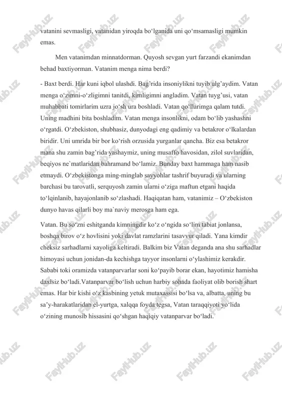 deganda ana shu sarhadlar himoyasi uchun jonidan-da kechishga tayyor insonlarni oʻylashimiz kerakdir. sababi toki oramizda vatanparvarlar soni koʻpayib borar ekan, hayotimiz hamisha daxlsiz boʻladi.vatanparvar boʻlish uchun harbiy sohada faoliyat olib borish shart emas. har bir kishi oʻz kasbining yetuk mutaxassisi boʻlsa va, albatta, uning bu saʼy-harakatlaridan el-yurtga, xalqqa foyda tegsa, vatan taraqqiyoti yoʻlida oʻzining munosib hissasini qoʻshgan haqiqiy vatanparvar boʻladi. vatan bittadir, shuning uchun ham u muqaddas. yagona bo‘lgan narsalarning barchasi e’zozda — vatan, ona, zamin, osmon, quyosh... bittadan oshdimi, muqaddaslik qolmaydi. ha, vatan ona kabi yagonadir! bepoyon vatanimizning ba’zi go‘shalarida «vatan» so‘zi uy, xona ma’nosini ham bildiradi. aytishadi: «o‘g‘lim uchun bir vatan qurdiray...» yoxud kishi omadsizlikdan uyidan mahrum bo‘lsa «bevatan bo‘lib qolibdi», deyishadi afsus bilan. vatan — bu yashab turgan uyimiz!jahon siyosiy xaritasiga boqsam, aziz vatanimni izlayman. vatan qadri undan uzoq bo‘lganingda sezilarkan. vatanga muhabbat tuyg‘usi haqiqatan ham ilohiy ne’mat ekanligi yaqqol bilinarkan!uydan olis bo’lsang o’z uyingni qumsaysan.zero, “o’z …
