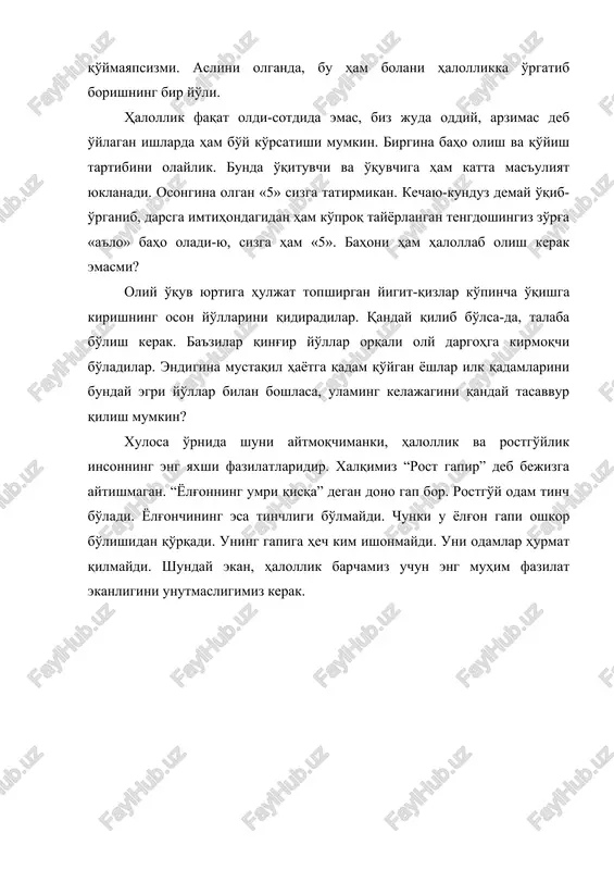 bo'y ko'rsatishi mumkin. birgina baho olish va qo'yish tartibini olaylik. bunda o'qituvchi va o'quvchiga ham katta mas'uliyat yuklanadi. osongina olgan «5» sizga tatirmikan. kechayu-kunduz demay o'qib-o'rganib, darsga imtihondagidan ham ko'proq tayyorlangan tengdoshingiz zo'rg'a «a'lo» baho oladi-yu, sizga ham «5». bahoni ham halollab olish kerak emasmi? oliy o'quv yurtiga huljat topshirgan yigit-qizlar ko'pincha o'qishga kirishning oson yo'llarini qidiradilar. qanday qilib bo'lsa-da, talaba bo'lish kerak. ba'zilar qing'ir yo'llar orqali oly dargohga kirmoqchi bo'ladilar. endigina mustaqil hayotga qadam qo'ygan yoshlar ilk qadamlarini bunday egri yo'llar bilan boshlasa, ulaming kelajagini qanday tasavvur qilish mumkin? xulosa o'rnida shuni aytmoqchimanki, halollik va rostgo'ylik insonning eng yaxshi fazilatlaridir. xalqimiz “rost gapir” deb bejizga aytishmagan. “yolg'onning umri qisqa” degan dono gap bor. rostgo'y odam tinch bo'ladi. yolg'onchining esa tinchligi bo'lmaydi. chunki u yolg'on gapi oshkor bo'lishidan qo'rqadi. uning gapiga hech kim ishonmaydi. uni odamlar hurmat qilmaydi. shunday ekan, halollik barchamiz uchun eng muhim fazilat ekanligini unutmasligimiz kerak.