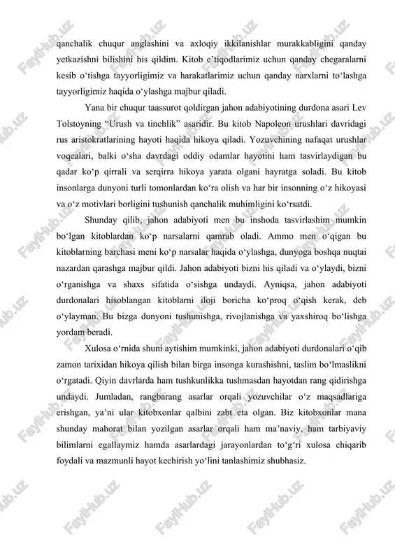 iloji yo‘q. bu kitob o‘zining “yuqori jinoyat” nazariyasini isbotlash maqsadida kampir va uning singlisini o‘ldirgan raskolnikov haqida hikoya qiladi. ushbu kitobni o‘qir ekansiz muallifning inson tabiatini qanchalik chuqur anglashini va axloqiy ikkilanishlar murakkabligini qanday yetkazishni bilishini his qildim. kitob e’tiqodlarimiz uchun qanday chegaralarni kesib o‘tishga tayyorligimiz va harakatlarimiz uchun qanday narxlarni to‘lashga tayyorligimiz haqida o‘ylashga majbur qiladi. yana bir chuqur taassurot qoldirgan jahon adabiyotining durdona asari lev tolstoyning “urush va tinchlik” asaridir. bu kitob napoleon urushlari davridagi rus aristokratlarining hayoti haqida hikoya qiladi. yozuvchining nafaqat urushlar voqealari, balki o‘sha davrdagi oddiy odamlar hayotini ham tasvirlaydigan bu qadar ko‘p qirrali va serqirra hikoya yarata olgani hayratga soladi. bu kitob insonlarga dunyoni turli tomonlardan ko‘ra olish va har bir insonning o‘z hikoyasi va o‘z motivlari borligini tushunish qanchalik muhimligini ko‘rsatdi. shunday qilib, jahon adabiyoti men bu inshoda tasvirlashim mumkin bo‘lgan kitoblardan ko‘p narsalarni qamrab oladi. ammo men o‘qigan bu kitoblarning barchasi meni …