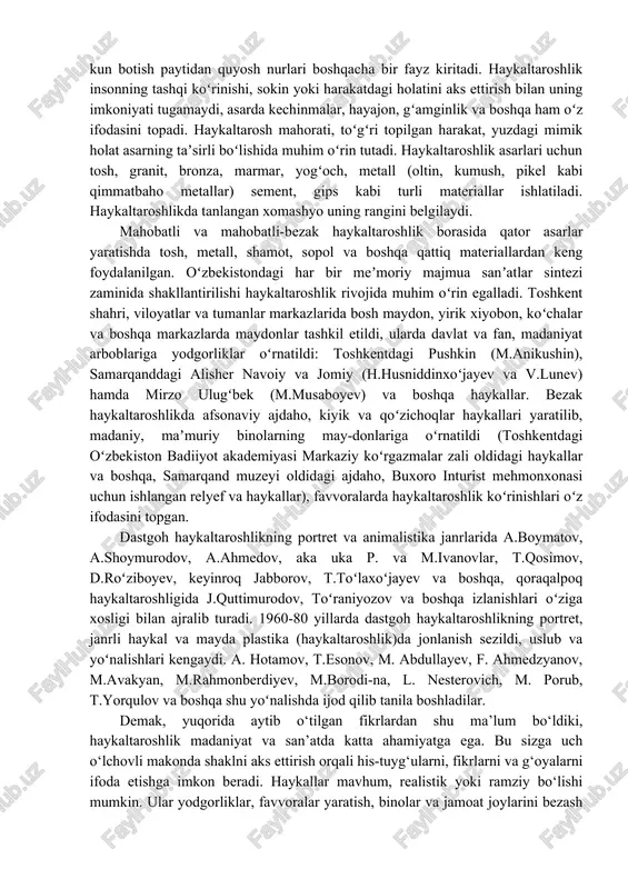 rlar kiradi; ular koʻrgazmalar, muzey xonalariga va uylarning interyeriga qoʻyish uchun moʻljallanadi. bu tur asarlarda voqelik oʻzining butun borligʻi bilan aks ettiriladi hamda inson ruhiyatidagi nozik uzgarishlar, uning ichki kechinmalari, kayfiyatini ochib berish imkoniyati katta. dastgoh haykaltaroshlik asarlari byust (belgacha boʻlgan portret), tors, haykal (odam gavdasining natural kattalikda ishlangan koʻrinishi), haykalcha (natural kattaligidan kichik boʻlgan haykallar), koloss (haddan ortiq kattalikda ishlangan haykallar, mas, rodos kolossi), janrli haykal (muayyan muhitda tasvirlangan odam yoki odamlar guruhi) va boshqa koʻrinishda boʻladi. kichik shakllar haykaltaroshlikgi oʻz xarakteriga koʻra amaliy bezak sanʼatiga yaqin turadi. bunga stol ustiga qoʻyiladigan sopol, chinni va boshqa xomashyolardan ishlanadigan haykallar kiradi. eng koʻp tarqalgan turlaridan biri terrakota; medal yasash san’ati va gliptika ham shu turga mansub. haykaltaroshlikda ijodkor soya-yorug‘dan foydalanish orqali asarning taʼsir kuchini oshirishga erishiladi (nur tushishi bilan haykal yanada jozibali ko‘rinadi, nur yoʻnalishining oʻzgarishi bilan undagi nur-soya tovlanishi ham oʻzgaradi, natijada undan tomoshabin oladigan taassurot ham oʻzgarib boradi). …