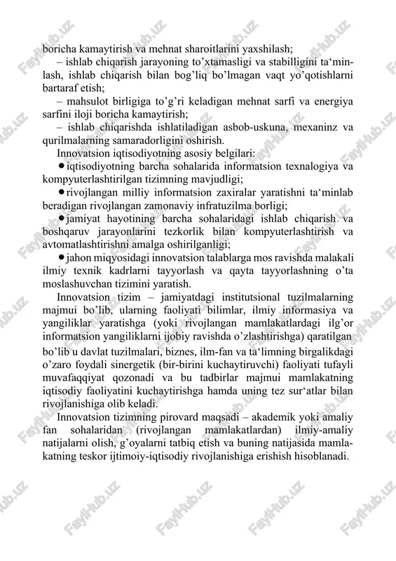 ishlab chiqarish jarayoning to’xtamasligi va stabilligini ta‘min- lash, ishlab chiqarish bilan bog’liq bo’lmagan vaqt yo’qotishlarni bartaraf etish; · mahsulot birligiga to’g’ri keladigan mehnat sarfi va energiya sarfini iloji boricha kamaytirish; · ishlab chiqarishda ishlatiladigan asbob-uskuna, mexaninz va qurilmalarning samaradorligini oshirish. innovatsion iqtisodiyotning asosiy belgilari: · iqtisodiyotning barcha sohalarida informatsion texnalogiya va kompyuterlashtirilgan tizimning mavjudligi; · rivojlangan milliy informatsion zaxiralar yaratishni ta‘minlab beradigan rivojlangan zamonaviy infratuzilma borligi; · jamiyat hayotining barcha sohalaridagi ishlab chiqarish va boshqaruv jarayonlarini tezkorlik bilan kompyuterlashtirish va avtomatlashtirishni amalga oshirilganligi; · jahon miqyosidagi innovatsion talablarga mos ravishda malakali ilmiy texnik kadrlarni tayyorlash va qayta tayyorlashning o’ta moslashuvchan tizimini yaratish. innovatsion tizim – jamiyatdagi institutsional tuzilmalarning majmui bo’lib, ularning faoliyati bilimlar, ilmiy informasiya va yangiliklar yaratishga (yoki rivojlangan mamlakatlardagi ilg’or informatsion yangiliklarni ijobiy ravishda o’zlashtirishga) qaratilgan bo’lib u davlat tuzilmalari, biznes, ilm-fan va ta‘limning birgalikdagi o’zaro foydali sinergetik (bir-birini kuchaytiruvchi) faoliyati tufayli muvafaqqiyat qozonadi va bu tadbirlar majmui …
