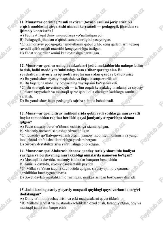 g xayriqasini ko‘rsatish edi. *c) bu strategik investitsiya edi — ta’lim orqali kelajakdagi madaniy va siyosiy elitalarni tayyorlash va mustaqil qaror qabul qila oladigan kadrlarga zamin yaratish. d) bu yondashuv faqat pedagogik tajriba sifatida baholanadi. 13. munavvar qori bitiruv imtihonlarida qobiliyatli yoshlarga muruvvatli boylar tomonidan rag‘bat berilishi qaysi jamiyatiy o‘zgarishga xizmat qilgan? a) faqat shaxsiy obro‘-e’tiborni oshirishga xizmat qilgan. b) madaniy merosni saqlashga xizmat qilgan. *c) iqtisodiy qo‘llab-quvvatlash orqali ijtimoiy mobilitetni oshirish va yangi intellektual sinfni shakllantirishga yordam bergan. d) siyosiy destabilizatsiya yaratilishiga olib kelgan. 14. munavvar qori abdurashidxonov qanday tarixiy sharoitda faoliyat yuritgan va bu davrning murakkabligi nimalarda namoyon bo‘lgan? a) mustaqillik davrida, madaniy islohotlar barqaror bosqichida b) amirlik davrida, siyosiy osoyishtalik paytida *c) millat va vatan taqdiri xavf ostida qolgan, siyosiy-ijtimoiy qarama-qarshiliklar kuchaygan davrda d) sovet davlati mustahkam o‘rnatilgan, markazlashgan boshqaruv davrida 15. jadidlarning asosiy g‘oyaviy maqsadi quyidagi qaysi variantda to‘g‘ri ifodalangan? a) diniy ta’limni kuchaytirish va eski …
