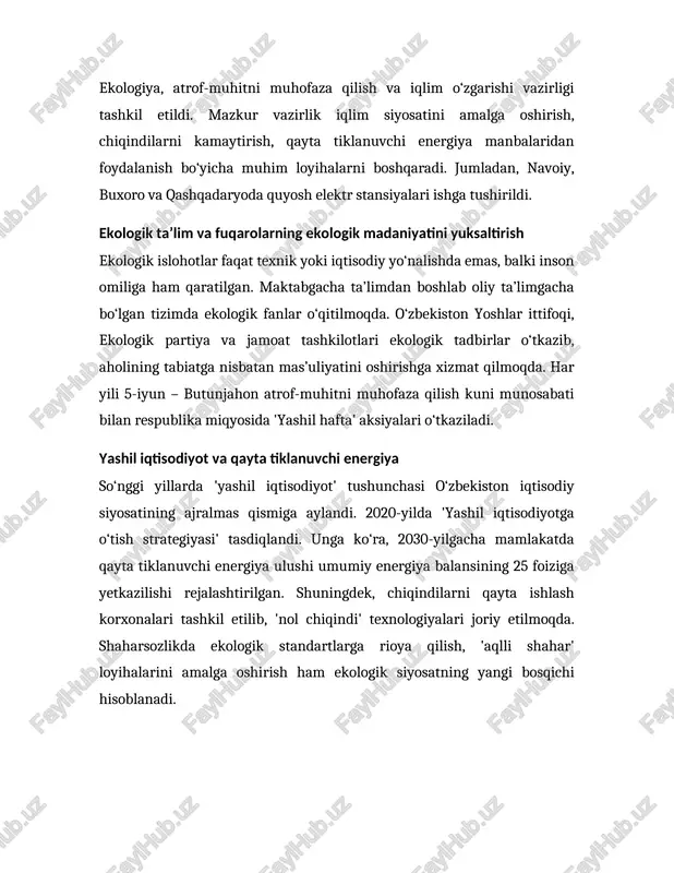 aksiyalari o‘tkaziladi. yashil iqtisodiyot va qayta tiklanuvchi energiya so‘nggi yillarda 'yashil iqtisodiyot' tushunchasi o‘zbekiston iqtisodiy siyosatining ajralmas qismiga aylandi. 2020-yilda 'yashil iqtisodiyotga o‘tish strategiyasi' tasdiqlandi. unga ko‘ra, 2030-yilgacha mamlakatda qayta tiklanuvchi energiya ulushi umumiy energiya balansining 25 foiziga yetkazilishi rejalashtirilgan. shuningdek, chiqindilarni qayta ishlash korxonalari tashkil etilib, 'nol chiqindi' texnologiyalari joriy etilmoqda. shaharsozlikda ekologik standartlarga rioya qilish, 'aqlli shahar' loyihalarini amalga oshirish ham ekologik siyosatning yangi bosqichi hisoblanadi. xulosa xulosa qilib aytganda, mustaqillik yillarida o‘zbekiston ekologiya sohasida tub islohotlarni amalga oshirdi. qonunchilik bazasining yaratilishi, davlat va jamoat tashkilotlarining faoliyati, xalqaro hamkorlik, yashil iqtisodiyot va iqlim o‘zgarishiga qarshi kurash choralari mamlakatning barqaror rivojlanishiga asos bo‘ldi. bugungi kunda ekologik siyosat nafaqat davlat darajasida, balki jamiyat va har bir fuqaroning hayot tarziga aylangan. o‘zbekistonning maqsadi – ekologik toza, yashil va farovon mamlakat barpo etishdan iboratdir. foydalanilgan adabiyotlar 1. o‘zbekiston respublikasi konstitutsiyasi. – toshkent, 1992. 2. 'atrof muhitni muhofaza qilish to‘g‘risida'gi qonun. – toshkent, …