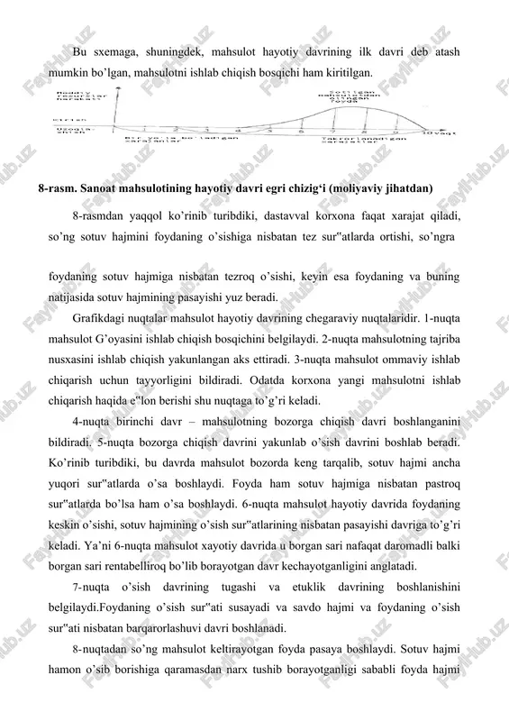 yishi yuz beradi. grafikdagi nuqtalar mahsulot hayotiy davrining chegaraviy nuqtalaridir. 1-nuqta mahsulot g’oyasini ishlab chiqish bosqichini belgilaydi. 2-nuqta mahsulotning tajriba nusxasini ishlab chiqish yakunlangan aks ettiradi. 3-nuqta mahsulot ommaviy ishlab chiqarish uchun tayyorligini bildiradi. odatda korxona yangi mahsulotni ishlab chiqarish haqida e‟lon berishi shu nuqtaga to’g’ri keladi. 4-nuqta birinchi davr – mahsulotning bozorga chiqish davri boshlanganini bildiradi. 5-nuqta bozorga chiqish davrini yakunlab o’sish davrini boshlab beradi. ko’rinib turibdiki, bu davrda mahsulot bozorda keng tarqalib, sotuv hajmi ancha yuqori sur‟atlarda o’sa boshlaydi. foyda ham sotuv hajmiga nisbatan pastroq sur‟atlarda bo’lsa ham o’sa boshlaydi. 6-nuqta mahsulot hayotiy davrida foydaning keskin o’sishi, sotuv hajmining o’sish sur‟atlarining nisbatan pasayishi davriga to’g’ri keladi. ya’ni 6-nuqta mahsulot xayotiy davrida u borgan sari nafaqat daromadli balki borgan sari rentabelliroq bo’lib borayotgan davr kechayotganligini anglatadi. 7- nuqta o’sish davrining tugashi va etuklik davrining boshlanishini belgilaydi.foydaning o’sish sur‟ati susayadi va savdo hajmi va foydaning o’sish sur‟ati nisbatan barqarorlashuvi davri …
