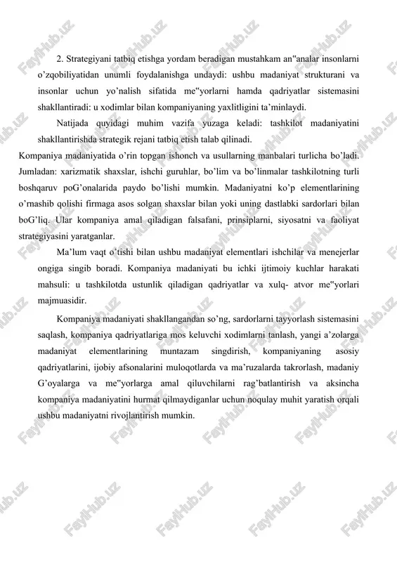ga keladi: tashkilot madaniyatini shakllantirishda strategik rejani tatbiq etish talab qilinadi. kompaniya madaniyatida o’rin topgan ishonch va usullarning manbalari turlicha bo’ladi. jumladan: xarizmatik shaxslar, ishchi guruhlar, bo’lim va bo’linmalar tashkilotning turli boshqaruv pog’onalarida paydo bo’lishi mumkin. madaniyatni ko’p elementlarining o’rnashib qolishi firmaga asos solgan shaxslar bilan yoki uning dastlabki sardorlari bilan bog’liq. ular kompaniya amal qiladigan falsafani, prinsiplarni, siyosatni va faoliyat strategiyasini yaratganlar. ma’lum vaqt o’tishi bilan ushbu madaniyat elementlari ishchilar va menejerlar ongiga singib boradi. kompaniya madaniyati bu ichki ijtimoiy kuchlar harakati mahsuli: u tashkilotda ustunlik qiladigan qadriyatlar va xulq- atvor me‟yorlari majmuasidir. kompaniya madaniyati shakllangandan so’ng, sardorlarni tayyorlash sistemasini saqlash, kompaniya qadriyatlariga mos keluvchi xodimlarni tanlash, yangi a’zolarga madaniyat elementlarining muntazam singdirish, kompaniyaning asosiy qadriyatlarini, ijobiy afsonalarini muloqotlarda va ma’ruzalarda takrorlash, madaniy g’oyalarga va me‟yorlarga amal qiluvchilarni rag’batlantirish va aksincha kompaniya madaniyatini hurmat qilmaydiganlar uchun noqulay muhit yaratish orqali ushbu madaniyatni rivojlantirish mumkin. lekin ustivor madaniyat ham o’zgarib …
