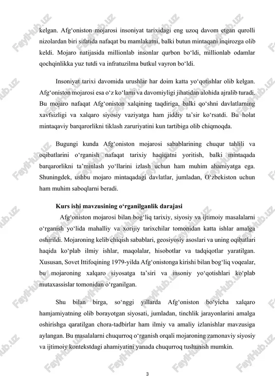 ‘onistonga kirishi bilan bog‘liq voqealar, bu mojaroning xalqaro siyosatga ta’siri va insoniy yo‘qotishlari ko‘plab mutaxassislar tomonidan o‘rganilgan. shu bilan birga, so‘nggi yillarda afg‘oniston bo‘yicha xalqaro hamjamiyatning olib borayotgan siyosati, jumladan, tinchlik jarayonlarini amalga oshirishga qaratilgan chora-tadbirlar ham ilmiy va amaliy izlanishlar mavzusiga aylangan. bu masalalarni chuqurroq o‘rganish orqali mojaroning zamonaviy siyosiy va ijtimoiy kontekstdagi ahamiyatini yanada chuqurroq tushunish mumkin. mavzuning davriy chegarasi 1978-yilda saur inqilobi va sovet ittifoqining 1979-yilda afg‘onistonga harbiy intervensiyasidan tortib to 2001-yilda aqsh boshchiligidagi koalitsiya kuchlarining harbiy operatsiyalari va bugungi kungacha bo‘lgan davrni qamrab oladi[footnoteref:1]. [1: r.jabborov.jahon tarixi.toshkent-2009. 120-121bet ] kurs ishi mavzusining maqsadi afg‘oniston mojarosining yuzaga kelish sabablari, rivojlanish bosqichlari va oqibatlarini o‘rganish hamda ushbu mojaro mintaqaviy va xalqaro siyosiy vaziyatga ko‘rsatgan ta’sirini tahlil qilishdir. shuningdek, mojaro davomida yuzaga kelgan insoniy, iqtisodiy va ijtimoiy yo‘qotishlarni aniqlash orqali mintaqada tinchlik va barqarorlikni tiklash yo‘llarini izlashni maqsad qilgan. kurs ishi mavzusining obyekti afg‘oniston mojarosi va uning geosiyosiy, ijtimoiy …