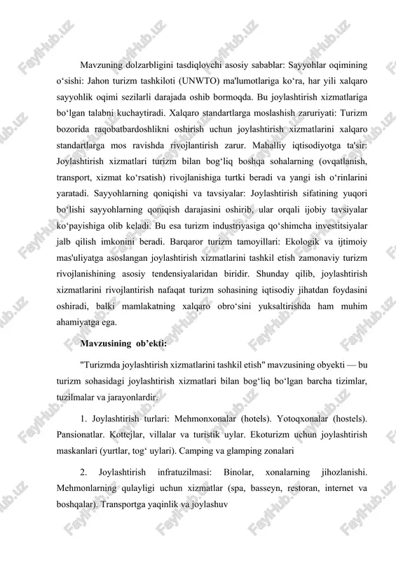 yuqori bo‘lishi sayyohlarning qoniqish darajasini oshirib, ular orqali ijobiy tavsiyalar ko‘payishiga olib keladi. bu esa turizm industriyasiga qo‘shimcha investitsiyalar jalb qilish imkonini beradi. barqaror turizm tamoyillari: ekologik va ijtimoiy mas'uliyatga asoslangan joylashtirish xizmatlarini tashkil etish zamonaviy turizm rivojlanishining asosiy tendensiyalaridan biridir. shunday qilib, joylashtirish xizmatlarini rivojlantirish nafaqat turizm sohasining iqtisodiy jihatdan foydasini oshiradi, balki mamlakatning xalqaro obro‘sini yuksaltirishda ham muhim ahamiyatga ega. mavzusining ob’ekti: "turizmda joylashtirish xizmatlarini tashkil etish" mavzusining obyekti — bu turizm sohasidagi joylashtirish xizmatlari bilan bog‘liq bo‘lgan barcha tizimlar, tuzilmalar va jarayonlardir. 1. joylashtirish turlari: mehmonxonalar (hotels). yotoqxonalar (hostels). pansionatlar. kottejlar, villalar va turistik uylar. ekoturizm uchun joylashtirish maskanlari (yurtlar, tog‘ uylari). camping va glamping zonalari 2. joylashtirish infratuzilmasi: binolar, xonalarning jihozlanishi. mehmonlarning qulayligi uchun xizmatlar (spa, basseyn, restoran, internet va boshqalar). transportga yaqinlik va joylashuv 3. xizmat ko‘rsatish jarayoni: qabul qilish va joylashtirish (check-in, check-out jarayonlari). xonalarni tayyorlash va tozalash. mehmonlar bilan muloqot qilish va ularning …