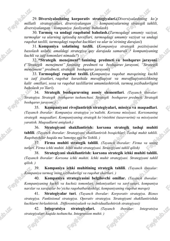 ish ijrochilari, strategik rejalashtirish va uning afzalliklari) 22. kompaniya xolatining taxlili. (kompaniyaning narxlari va xarajatlari raqobatbardoshmi? kompaniyaning raqobat pozitsiyasi qay darajada mustaxkam? kompaniya qanday strategik muammolarga to’qnash keladi ?) 23. tarmoqdagi umumiy vaziyat va raqobat taxlili. (tarmoqdagi umumiy vaziyat va undagi raqobat taxlilining mazmuni va usullari, tarmoqni ta’riflovchi umumiy iqtisodiy ko’rsatkichlar, tarmoqdagi raqobat kuchlari va ular ta’sirining darajasi, raqobat kuchlari tarkibida o’zgarish yasovchi omillar) 24. strategik boshqarish jarayoni.(“strategik menejment” fanining vazifalari, strategik menejmentning besh vazifasi, firma, kompaniya strategiyasini ishlab chiqish bo’yicha menejerning vazifalari) 25. strategik ko’rish va kompaniya missiyasini aniqlash.(strategik ko’rish, kompaniya missiyasini aniqlash, maqsadni aniqlash, yaratish, strategiyani amalga oshirish) 26. strategik boshqarish va strategik rejalashtirish. (strategiya yaratishning vazifalari, strategik boshqaruv jarayonining ta’rifi, strategik boshqaruv ijrochilari, strategik rejalashtirish) 27. korporativ strategiya va uni ishlab chiqish. (strategiyaning tashkiliy darajalari, korporativ strategiya, strategiyasini ishlab chiqish uslublari, strategiyani ishlab chiqish) 28. strategiya ishlab chiqish vazifalari va uslublari, yondashuv turlari.(kompaniya strategiyasini shakllanishiga ta’sir etuvchi …
