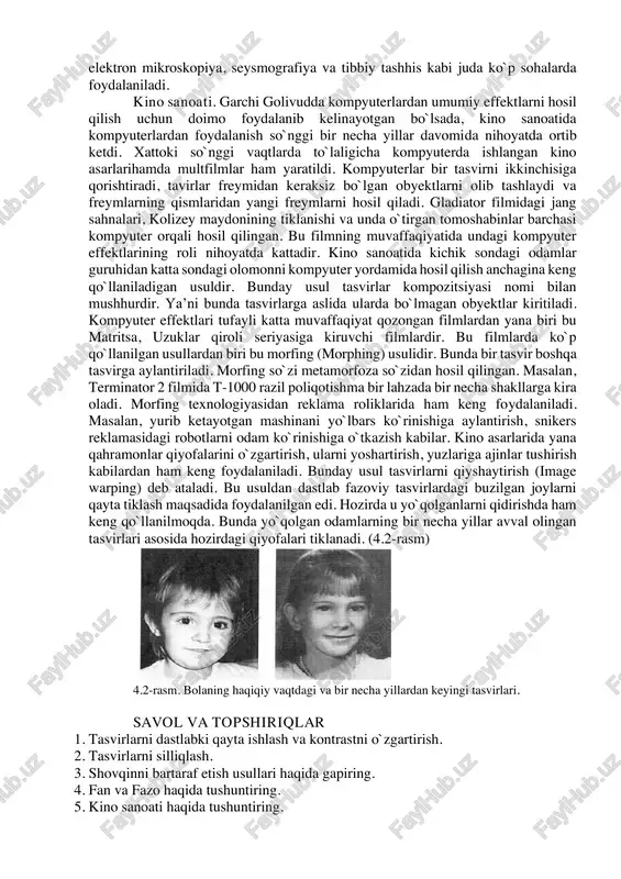 chisiga qorishtiradi, tavirlar freymidan keraksiz bo`lgan obyektlarni olib tashlaydi va freymlarning qismlaridan yangi freymlarni hosil qiladi. gladiator filmidagi jang sahnalari, kolizey maydonining tiklanishi va unda o`tirgan tomoshabinlar barchasi kompyuter orqali hosil qilingan. bu filmning muvaffaqiyatida undagi kompyuter effektlarining roli nihoyatda kattadir. kino sanoatida kichik sondagi odamlar guruhidan katta sondagi olomonni kompyuter yordamida hosil qilish anchagina keng qo`llaniladigan usuldir. bunday usul tasvirlar kompozitsiyasi nomi bilan mushhurdir. ya’ni bunda tasvirlarga aslida ularda bo`lmagan obyektlar kiritiladi. kompyuter effektlari tufayli katta muvaffaqiyat qozongan filmlardan yana biri bu matritsa, uzuklar qiroli seriyasiga kiruvchi filmlardir. bu filmlarda ko`p qo`llanilgan usullardan biri bu morfing (morphing) usulidir. bunda bir tasvir boshqa tasvirga aylantiriladi. morfing so`zi metamorfoza so`zidan hosil qilingan. masalan, terminator 2 filmida t-1000 razil poliqotishma bir lahzada bir necha shakllarga kira oladi. morfing texnologiyasidan reklama roliklarida ham keng foydalaniladi. masalan, yurib ketayotgan mashinani yo`lbars ko`rinishiga aylantirish, snikers reklamasidagi robotlarni odam ko`rinishiga o`tkazish kabilar. kino asarlarida yana qahramonlar …