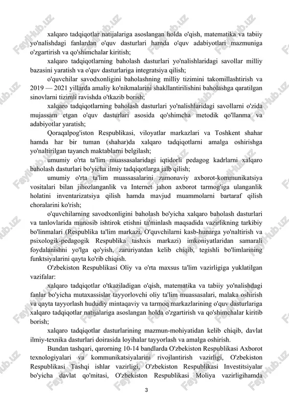 assasalari uchun tavsiyalar va qo'llanmalar ishlab chiqishda ishtirok etish; o'qitishning innovatsion usullaridan foydalangan holda o'qish, matematika va tabiiy yo'nalishdagi fanlar bo'yicha pedagog kadrlarning malakasini oshirish bo'yicha o'quv-uslubiy tavsiyalar tayyorlash. 4. o'zbekiston respublikasi xalq ta'limi vazirligi, o'zbekiston respublikasi oliy va o'rta maxsus ta'lim vazirligi va boshqa vazirlik va idoralarga belgilangan vazifalar. qarorda o'zbekiston respublikasi xalq ta'limi vazirligi, o'zbekiston respublikasi oliy va o'rta maxsus ta'lim vazirligi va boshqa vazirlik va idoralarga belgilangan vazifalar ichida quyidagi vazifalarga e'tibor beraylik: o'zbekiston respublikasi xalq ta'limi vazirligiga yuklatilgan vazifalar: bir oy muddatda hududlardagi umumiy o'rta ta'lim muassasalari va o'quvchilar sonidan kelib chiqqan holda, qoraqalpog'iston respublikasi xalq ta'limi vazirligi, viloyatlar xalq ta'limi boshqarmalari va toshkent shahar xalq ta'limi bosh boshqarmasi hamda tuman (shahar) xalq ta'limi bo'limlarining malakali mutaxassislaridan xalqaro tadqiqotlarni amalga oshirish jarayoniga mas'ul xodimlarni tayinlash; 2019 yil 1 fevralga qadar milliy markaz bilan birgalikda o'quvchilarning qobiliyat va iqtidorlarini umumiy o'rta ta'lim muassasalarining 1-sinfidan boshlab aniqlash va …