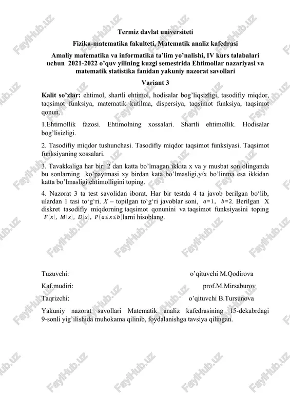 igi ehtimolligini toping. 4. nazorat 3 ta test savolidan iborat. har bir testda 4 ta javob berilgan bo‘lib, ulardan 1 tasi to‘g‘ri. x – topilgan to‘g‘ri javoblar soni, . berilgan x diskret tasodifiy miqdorning taqsimot qonunini va taqsimot funksiyasini topinglarni hisoblang. tuzuvchi: o’qituvchi m.qodirova kaf.mudiri: prof.m.mirsaburov taqrizchi: o’qituvchi b.tursunova yakuniy nazorat savollari matematik analiz kafedrasining 15-dekabrdagi 9-sonli yig’ilishida muhokama qilinib, foydalanishga tavsiya qilingan. termiz davlat universiteti fizika-matematika fakulteti, matematik analiz kafedrasi amaliy matematika va informatika ta’lim yo’nalishi, iv kurs talabalari uchun 2021-2022 o’quv yilining kuzgi semestrida ehtimollar nazariyasi va matematik statistika fanidan yakuniy nazorat savollari variant 4 kalit so’zlar: kombinatorika, takrorli kombinatsiyalar, takrorsiz kombinatsiyalar, o’rin almashtirish, o’rinlashtirish, guruhlash, tasodifiy miqdor, uzluksiz tasodifiy miqdor, zichlik funksiya, taqsimot funksiya, matematik kutilma, dispersiya, taqsimot funksiya, taqsimot qonun. 1.kombinatorika elementlari. takrorsiz va takrorli kombinatsiyalar. 2. uzluksiz tasodifiy miqdorning zichlik va taqsimot funksiyasi. zichlik funksiya xossalari. 3. yashikda 31 ta birinchi nav va 6 ta …
