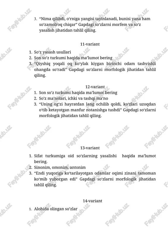 apdagi so‘zlarni morfologik jihatidan tahlil qiling. 18-variant 1. so‘z yasalishiga qanday omillar ta’sir ko’rsatadi? 2. so‘z yasash usullari. 3. “g‘amgin odam bir nimalarni g‘o‘ldirab g‘izillagancha o‘tib ketdi” . gapdagi so‘zlarni morfologik jihatidan tahlil qiling. 19-variant 1. fe’l turkumiga oid so‘zlarning yasalishi haqida ma’lumot bering. 2. morfologiya haqida ma’lumot 3. “so‘ng uchinchi, to‘rtinchi kirib keldi, hammalariga qaytim berdim” . gapdagi so‘zlarni morfologik jihatidan tahlil qiling. 20-variant 1.sifat turkumiga oid so‘zlarning yasalishi haqida ma’lumot bering. 2. yordamchi so’z turkumi haqida ma’lumot bering 3. “savol xayrixohlik bilan berildi, lekin uni qaltis emas edi deb bo‘lmaydi” gapdagi so‘zlarni morfologik jihatidan tahlil qiling. 21-variant 1. ravish turkumiga oid so‘zlarning yasalishi haqida ma’lumot bering. 2. leksik ma‘no taraqqiyoti haqida ma’lumot bering. 3. “og‘ir kasallar tinimsiz ingrab, xirillab yotgan xonada bo‘lishning nima xosiyati bor?” gapdagi so‘zlarni morfem va so‘z yasalish jihatidan tahlil qiling. 22-variant 1. so‘zlarning boyish manbalari 2. leksema va so’z tushunchalarini yoriting 3. “uning ko‘zlari …