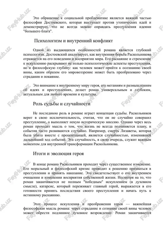 pravdat prestupleniya ideyami "bolshego blaga". psixologizm i vnutrenniy konflikt odnoy iz vidayushixsya osobennostey romana yavlyaetsya glubokiy psixologizm. dostoevskiy analiziruet, kak vnutrennyaya borba raskolnikova otrajaetsya na ego povedenii i vospriyatii mira. ego raskayanie i stremlenie k iskupleniyu raskrivayut ne tolko psixologicheskie aspekti prestupleniya, no i filosofskuyu glubinu: kak chelovek mojet priyti k osoznaniyu svoey vini, kakim obrazom ego mirovozzrenie mojet bit preobrazovano cherez stradaniya i pokayanie. eto vnimanie k vnutrennemu miru geroya, ego metaniyam i razmishleniyam ob ideyax i prestupleniyax, delaet roman universalnim i glubokim, aktualnim dlya lyubogo vremeni i kulturi. rol sudbi i sluchaynosti ne poslednyuyu rol v romane igraet kontseptsiya sudbi. raskolnikov verit v svoyu isklyuchitelnost, schitaya, chto on ne sluchayno sovershil prestuplenie, a vipolnyaet nekuyu istoricheskuyu missiyu. odnako cherez ves roman proxodit misl o tom, chto jizn ne vsegda podchinyaetsya planu, i sobitiya chasto razvivayutsya sluchayno. naprimer, smert lizaveti, kotoraya bila ubita vmeste s protsentshitsey, yavlyaetsya sluchaynostyu, izmenivshey …