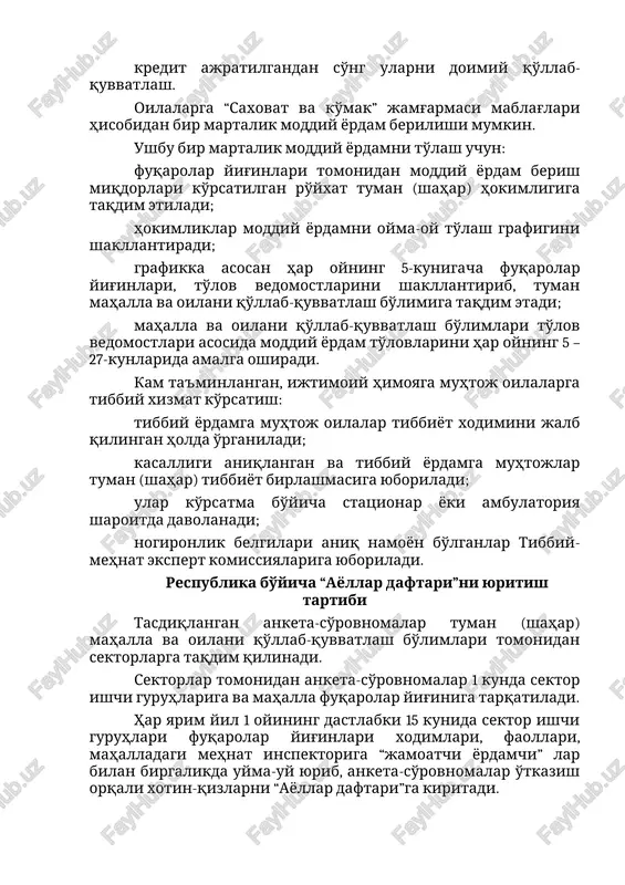 iqdorlari ko'rsatilgan ro'yxat tuman (shahar) hokimligiga taqdim etiladi; hokimliklar moddiy yordamni oyma-oy to'lash grafigini shakllantiradi; grafikka asosan har oyning 5-kunigacha fuqarolar yig'inlari, to'lov vedomostlarini shakllantirib, tuman mahalla va oilani qo'llab-quvvatlash bo'limiga taqdim etadi; mahalla va oilani qo'llab-quvvatlash bo'limlari to'lov vedomostlari asosida moddiy yordam to'lovlarini har oyning 5 – 27-kunlarida amalga oshiradi. kam ta'minlangan, ijtimoiy himoyaga muhtoj oilalarga tibbiy xizmat ko'rsatish: tibbiy yordamga muhtoj oilalar tibbiyot xodimini jalb qilingan holda o'rganiladi; kasalligi aniqlangan va tibbiy yordamga muhtojlar tuman (shahar) tibbiyot birlashmasiga yuboriladi; ular ko'rsatma bo'yicha statsionar yoki ambulatoriya sharoitda davolanadi; nogironlik belgilari aniq namoyon bo'lganlar tibbiy-mehnat ekspert komissiyalariga yuboriladi. respublika bo'yicha “ayollar daftari”ni yuritish tartibi tasdiqlangan anketa-so'rovnomalar tuman (shahar) mahalla va oilani qo'llab-quvvatlash bo'limlari tomonidan sektorlarga taqdim qilinadi. sektorlar tomonidan anketa-so'rovnomalar 1 kunda sektor ishchi guruhlariga va mahalla fuqarolar yig'iniga tarqatiladi. har yarim yil 1 oyining dastlabki 15 kunida sektor ishchi guruhlari fuqarolar yig'inlari xodimlari, faollari, mahalladagi mehnat inspektoriga “jamoatchi yordamchi” …