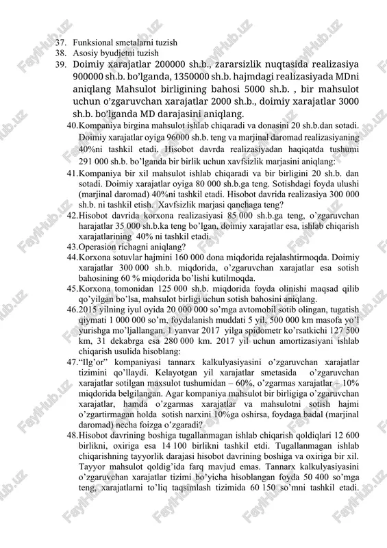 costing va absorption costing illyustrasiyasi va solishtirilishi. 27. “tannarx - mahsulot hajmi - foyda” (cost-volume-profit (cvp) ) usulining mohiyati va qo’llanilishi. 28. relevant diapazonda operasion richag va xavfsizlik marjasi. 29. qo’shma mahsulot va ikkilamchi mahsulot tushunchasi. 30. qo’shma mahsulot tannarxini baholash va tannarx illyustrasiyasi. 31. ikkilamchi mahsulotlar hisobi. 32. “standard cost”ning mohiyati, ahamiyati va turlari. standard cost tizimida farqlanishlar tahlili. 33. operasiyalar va xizmatlar bo’yicha tannarxni kalkulyasiya qilishning xususiyatlari 34. mahsulot tannarxini operasiyali kalkulyasiya qilish 35. maqsadli kalkulyasiyaning mohiyati va qo’llanilishi 36. rejalashtirishning maqsadi, vazifalari va bosqichlari 37. funksional smetalarni tuzish 38. asosiy byudjetni tuzish 39. doimiy xarajatlar 200000 sh.b., zararsizlik nuqtasida realizasiya 900000 sh.b. bo’lganda, 1350000 sh.b. hajmdagi realizasiyada mdni aniqlang mahsulot birligining bahosi 5000 sh.b. , bir mahsulot uchun o’zgaruvchan xarajatlar 2000 sh.b., doimiy xarajatlar 3000 sh.b. bo’lganda md darajasini aniqlang. 40. kompaniya birgina mahsulot ishlab chiqaradi va donasini 20 sh.b.dan sotadi. doimiy xarajatlar oyiga 96000 sh.b. teng …