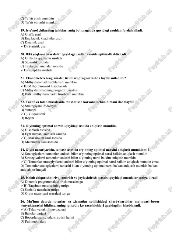 i mumkin 19. iste’mol chilarning talablari aniq bo‘lmaganda quyidagi usuldan foydalaniladi. a) grafik usul b) eng kichik kvadratlar usuli c) dinamik usul ✓d) statistik usul 20. ikki yoqlama masalalar quyidagi usullar asosida optimallashtiriladi. a) o‘rtacha qiymatlar usulida b) stoxastik usulida c) tanlangan nuqtalar asosida ✓d) simpleks usulida 21. ekonometrik tenglamalar tizimlari prognozlashda foydalaniladimi? a) milliy daromad hisoblanishi mumkin ✓b) milliy daromad hisoblanadi c) milliy daromadning prognoz masalasi d) balki milliy daromadni hisoblash mumkin 22. taklif va talab masalasida musbat son korxona uchun nimani ifodalaydi? a) strategiyani ifodalaydi b) yutuqni ✓c) yutqazishni d) rejani 23. o‘yinning optimal narxini quyidagi usulda aniqlash mumkin. a) hisoblash asosida b) egar nuqtani aniqlash usulida ✓c) maksimum usul asosida d) matematik usul asosida 24. o‘yin nazariyasida, tanlash asosida o‘yinning optimal narxini aniqlash mumkinmi? a) strategiyalarni tomonlar tanlashi bilan o‘yinning optimal narxi balkim aniqlash mumkin b) strategiyalarni tomonlar tanlashi bilan o‘yinning narxi balkim aniqlash mumkin ✓c) tomonlar …