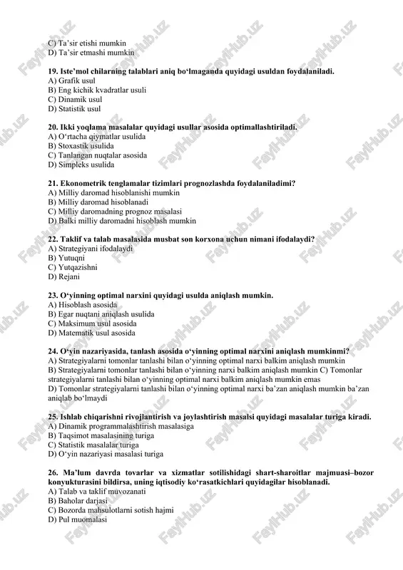 te’mol chilarning talablari aniq bo‘lmaganda quyidagi usuldan foydalaniladi. a) grafik usul b) eng kichik kvadratlar usuli c) dinamik usul d) statistik usul 20. ikki yoqlama masalalar quyidagi usullar asosida optimallashtiriladi. a) o‘rtacha qiymatlar usulida b) stoxastik usulida c) tanlangan nuqtalar asosida d) simpleks usulida 21. ekonometrik tenglamalar tizimlari prognozlashda foydalaniladimi? a) milliy daromad hisoblanishi mumkin b) milliy daromad hisoblanadi c) milliy daromadning prognoz masalasi d) balki milliy daromadni hisoblash mumkin 22. taklif va talab masalasida musbat son korxona uchun nimani ifodalaydi? a) strategiyani ifodalaydi b) yutuqni c) yutqazishni d) rejani 23. o‘yinning optimal narxini quyidagi usulda aniqlash mumkin. a) hisoblash asosida b) egar nuqtani aniqlash usulida c) maksimum usul asosida d) matematik usul asosida 24. o‘yin nazariyasida, tanlash asosida o‘yinning optimal narxini aniqlash mumkinmi? a) strategiyalarni tomonlar tanlashi bilan o‘yinning optimal narxi balkim aniqlash mumkin b) strategiyalarni tomonlar tanlashi bilan o‘yinning narxi balkim aniqlash mumkin c) tomonlar strategiyalarni tanlashi bilan …