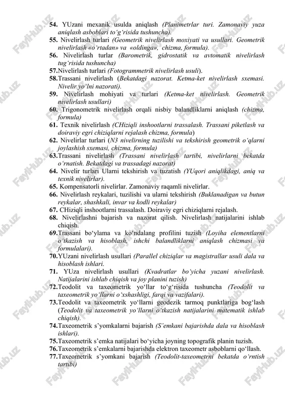 zma, formula. gorizontal doira. teodolitni nuqtaga o‘rnatish) 45. vertikal burchaklarni o‘lchash (teodolitning vertikal doirasi. nol o‘rni, qiyalik burchaklar) 46. zamonaviy teodolit asboblari to‘g‘risida tushuncha. 47. tafsilotlarni s’yomka qilish usullari (aylanma, perpendikulyar, qutb, kestirma va stvor. chizma, formula). 48. teodolit poligondagi hisoblash ishlari (burchaklarni bog‘lash. direksion burchaklarni hisoblash, koordinata orttirmalarni hisoblash va bog‘lash) 49. chiziq uzunligini bevosita o‘lchash (chiziq uzunligini o‘lchash kurollari: lenta, ruletka, invar simlar). 50. po‘lat lentani turlari va tuzilishi. po‘lat lenta yordamida chiziq o‘lchash va uning aniqligi. 51. lentani komparlash. joyda chiziq olish. o‘lchangan qiya chiziqni gorizontal qo‘yilishini aniqlash. 52. yuza aniqlash usullari (yuzalarni analitik va grafik usullarda aniqlash). 53. yuzani teodolit poligoni uchlarining koordinatalari bo‘yicha aniqlash (analitik usulida yuzani hisoblash aniqligi. grafik usulda yuzani aniqlash). 54. yuzani mexanik usulda aniqlash (planimetrlar turi. zamonaviy yuza aniqlash asboblari to‘g‘risida tushuncha). 55. nivelirlash turlari (geometrik nivelirlash moxiyati va usullari. geometrik nivelirlash «o‘rtadan» va «oldinga», chizma, formula). 56. nivelirlash turlar (barometrik, …