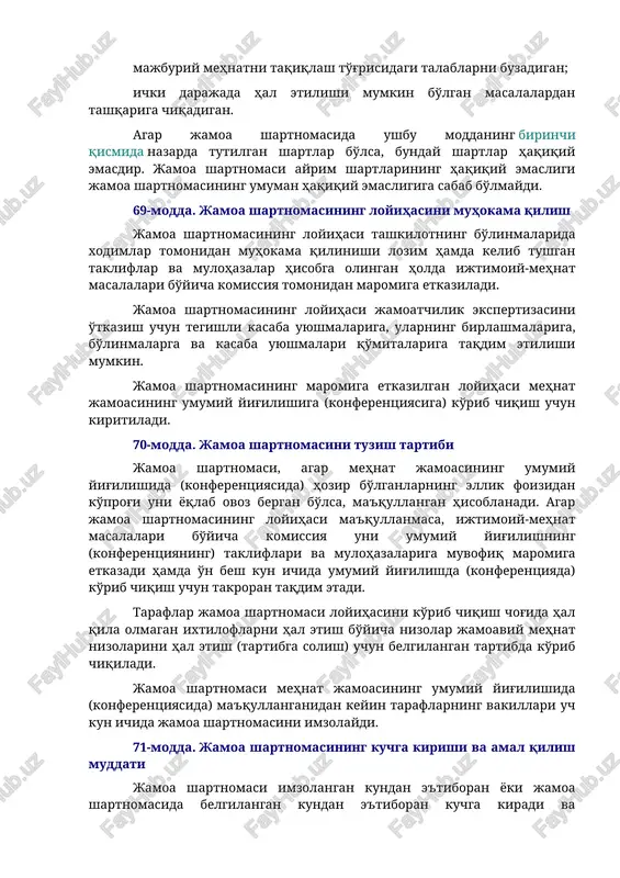 hartnomasida quyidagi shartlar bo'lmasligi kerak: xodimlarning holatini mazkur xodimlarga tatbiq etiladigan qonunchilikka yoki jamoa kelishuvlariga nisbatan yomonlashtiradigan; mehnat va mashg'ulotlar sohasida kamsitishni taqiqlash haqidagi talablarni buzadigan; majburiy mehnatni taqiqlash to'g'risidagi talablarni buzadigan; ichki darajada hal etilishi mumkin bo'lgan masalalardan tashqariga chiqadigan. agar jamoa shartnomasida ushbu moddaning birinchi qismida nazarda tutilgan shartlar bo'lsa, bunday shartlar haqiqiy emasdir. jamoa shartnomasi ayrim shartlarining haqiqiy emasligi jamoa shartnomasining umuman haqiqiy emasligiga sabab bo'lmaydi. 69-modda. jamoa shartnomasining loyihasini muhokama qilish jamoa shartnomasining loyihasi tashkilotning bo'linmalarida xodimlar tomonidan muhokama qilinishi lozim hamda kelib tushgan takliflar va mulohazalar hisobga olingan holda ijtimoiy-mehnat masalalari bo'yicha komissiya tomonidan maromiga etkaziladi. jamoa shartnomasining loyihasi jamoatchilik ekspertizasini o'tkazish uchun tegishli kasaba uyushmalariga, ularning birlashmalariga, bo'linmalarga va kasaba uyushmalari qo'mitalariga taqdim etilishi mumkin. jamoa shartnomasining maromiga etkazilgan loyihasi mehnat jamoasining umumiy yig'ilishiga (konferentsiyasiga) ko'rib chiqish uchun kiritiladi. 70-modda. jamoa shartnomasini tuzish tartibi jamoa shartnomasi, agar mehnat jamoasining umumiy yig'ilishida (konferentsiyasida) hozir bo'lganlarning …