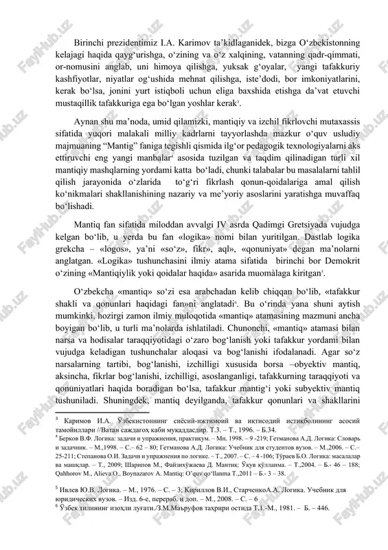 k asosini o‘zbekiston respublikasi birinchi prezidenti i.a.karimovning kitoblarida doimo sobitqadamlilik bilan ilgari surilgan “yuqori malakali milliy mutaxassis kadrlarni tayyorlash”[footnoteref:2]dek dasturilamal g‘oyalari tashkil qiladi. [2: karimov i.a. o'zbekiston mustaqillikka erishish ostonasida. t., 2011. – b.–15-18. ] birinchi prezidentimiz i.a. karimov ta’kidlaganidek, bizga o‘zbekistonning kelajagi haqida qayg‘urishga, o‘zining va o‘z xalqining, vatanning qadr-qimmati, or-nomusini anglab, uni himoya qilishga, yuksak g‘oyalar, yangi tafakkuriy kashfiyotlar, niyatlar og‘ushida mehnat qilishga, iste’dodi, bor imkoniyatlarini, kerak bo‘lsa, jonini yurt istiqboli uchun eliga baxshida etishga da’vat etuvchi mustaqillik tafakkuriga ega bo‘lgan yoshlar kerak[footnoteref:3]. [3: karimov i.a. o'zbekistonning siyosiy-ijtimoiy va iqtisodiy istiqbolining asosiy tamoyillari //vatan sajdagoh kabi muqaddasdir. t.3. – t., 1996. – b.34.] aynan shu ma’noda, umid qilamizki, mantiqiy va izchil fikrlovchi mutaxassis sifatida yuqori malakali milliy kadrlarni tayyorlashda mazkur o‘quv usludiy majmuaning “mantig” faniga tegishli qismida ilg‘or pedagogik texnologiyalarni aks ettiruvchi eng yangi manbalar[footnoteref:4] asosida tuzilgan va taqdim qilinadigan turli xil mantiqiy mashqlarning yordami katta bo‘ladi, chunki …