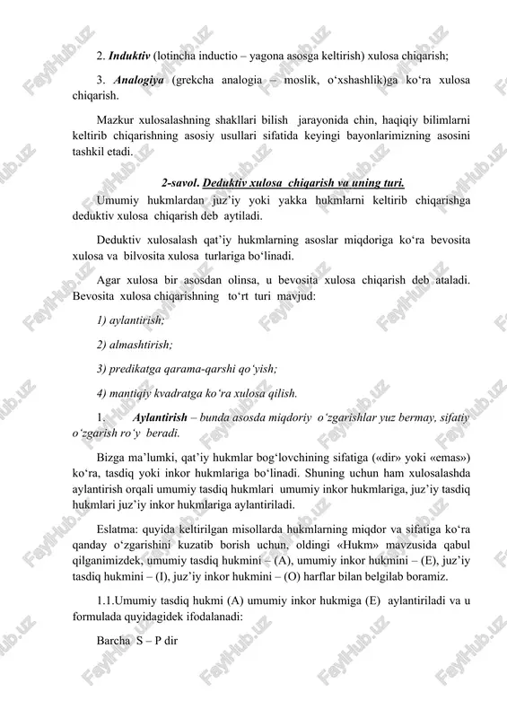 nlarimizning asosini tashkil etadi. 2-savol. deduktiv xulosa chiqarish va uning turi. umumiy hukmlardan juz’iy yoki yakka hukmlarni keltirib chiqarishga deduktiv xulosa chiqarish deb aytiladi. deduktiv xulosalash qat’iy hukmlarning asoslar miqdoriga ko‘ra bevosita xulosa va bilvosita xulosa turlariga bo‘linadi. agar xulosa bir asosdan olinsa, u bevosita xulosa chiqarish deb ataladi. bevosita xulosa chiqarishning to‘rt turi mavjud: 1) aylantirish; 2) almashtirish; 3) predikatga qarama-qarshi qo‘yish; 4) mantiqiy kvadratga ko‘ra xulosa qilish. 1. aylantirish – bunda asosda miqdoriy o‘zgarishlar yuz bermay, sifatiy o‘zgarish ro‘y beradi. bizga ma’lumki, qat’iy hukmlar bog‘lovchining sifatiga («dir» yoki «emas») ko‘ra, tasdiq yoki inkor hukmlariga bo‘linadi. shuning uchun ham xulosalashda aylantirish orqali umumiy tasdiq hukmlari umumiy inkor hukmlariga, juz’iy tasdiq hukmlari juz’iy inkor hukmlariga aylantiriladi. eslatma: quyida keltirilgan misollarda hukmlarning miqdor va sifatiga ko‘ra qanday o‘zgarishini kuzatib borish uchun, oldingi «hukm» mavzusida qabul qilganimizdek, umumiy tasdiq hukmini – (a), umumiy inkor hukmini – (e), juz’iy tasdiq hukmini – (i), …