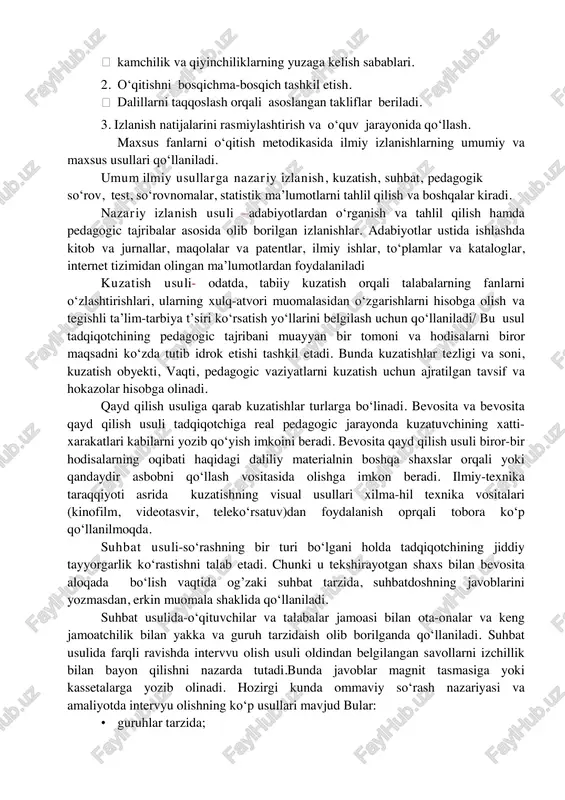 so‘rov, test, so‘rovnomalar, statistik ma’lumotlarni tahlil qilish va boshqalar kiradi. nazariy izlanish usuli –adabiyotlardan o‘rganish va tahlil qilish hamda pedagogic tajribalar asosida olib borilgan izlanishlar. adabiyotlar ustida ishlashda kitob va jurnallar, maqolalar va patentlar, ilmiy ishlar, to‘plamlar va kataloglar, internet tizimidan olingan ma’lumotlardan foydalaniladi kuzatish usuli- odatda, tabiiy kuzatish orqali talabalarning fanlarni o‘zlashtirishlari, ularning xulq-atvori muomalasidan o‘zgarishlarni hisobga olish va tegishli ta’lim-tarbiya t’siri ko‘rsatish yo‘llarini belgilash uchun qo‘llaniladi/ bu usul tadqiqotchining pedagogic tajribani muayyan bir tomoni va hodisalarni biror maqsadni ko‘zda tutib idrok etishi tashkil etadi. bunda kuzatishlar tezligi va soni, kuzatish obyekti, vaqti, pedagogic vaziyatlarni kuzatish uchun ajratilgan tavsif va hokazolar hisobga olinadi. qayd qilish usuliga qarab kuzatishlar turlarga bo‘linadi. bevosita va bevosita qayd qilish usuli tadqiqotchiga real pedagogic jarayonda kuzatuvchining xatti- xarakatlari kabilarni yozib qo‘yish imkoini beradi. bevosita qayd qilish usuli biror-bir hodisalarning oqibati haqidagi daliliy materialnin boshqa shaxslar orqali yoki qandaydir asbobni qo‘llash vositasida olishga imkon beradi. …