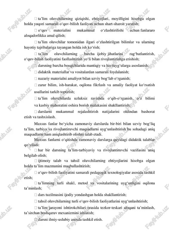 uniyatlariga asoslanib, dars tuzilmasini maqbullashtirish; darsda barcha didaktik tamoyillarning maqbul nisbatini ta’minlash; ta’lim oluvchilarning qiziqishi, ehtiyojlari, moyilligini hisobga olgan holda yuqori samarali o‘quv-bilish faoliyati uchun shart-sharoit yaratish; o‘quv materialini mukammal o‘zlashtirilishi uchun fanlararo aloqadorlikka amal qilish; ta’lim oluvchilar tomonidan ilgari o‘zlashtirilgan bilimlar va ularning hayotiy tajribalariga tayangan holda ish ko‘rish; ta’lim oluvchilarning barcha ijobiy jihatlarini rag‘batlantirish, o‘quv-bilish faoliyatini faollashtirish yo‘li bilan rivojlantirishga erishish; darsning barcha bosqichlarida mantiqiy va his-tuyg‘ularga asoslanish; didaktik materiallar va vositalardan samarali foydalanish; nazariy materialni amaliyot bilan uzviy bog‘lab o‘rganish; zarur bilim, ish-harakat, oqilona fikrlash va amaliy faoliyat ko‘rsatish usullarini tarkib toptirish; ta’lim oluvchilarda uzluksiz ravishda o‘qib-o‘rganish, o‘z bilimi va kasbiy mahoratini oshira borish malakasini shakllantirish; darslarni mukammal rejalashtirish natijalarini oldindan bashorat etish va tashxislash. maxsus fanlar bo‘yicha zamonaviy darslarda bir-biri bilan uzviy bog‘liq ta’lim, tarbiya va rivojlantiruvchi maqsadlarni uyg‘unlashtirish bu sohadagi aniq maqsadlarni ham aniqlashtirib olishni talab etadi. maxsus fanlarni o‘qitishda zamonaviy darslarga quyidagi didaktik talablar …