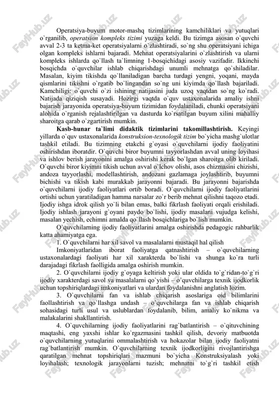 riladi, birinchi buyumni tayyorlashda eng yengil 3-4 operatsiyalar, boshqalarni tayyorlashda esa murakkabroq operatsiyalar o`zlashtiriladi. operatsiya-predmet tizimning yutug`i o`quvchi o`z mehnati natijasini ko`radi, operatsiyalarni o`zi tanlaydi. kamchiligi: mashg`ulotning birinchi darsidanoq o`z ichiga bir necha operatsiyalar olgan buyumlar tayyorlash o`quvchilarda bu operatsiyalarning mazmuni haqida to`g`ri tasavvur bo`lmasligiga olib kelardi. shuning uchun ham tizim keng tarqalmoqda. motor-mashq tizimi (cit tizimi) – ushbu tizimning kamchiligi motor mashq tizimi bo`yicha o`qitish o`quvchilar ko`nikma va malakalarni ongli o`zlashtirishni nazarda tutmasdi. ko`nikmalarni shakllantirish maxsus apparatlar va haqiqiy mehnat jarayonini eslatadigan mashqlarni qo`llash bilan amalga oshirilardi. ko`p marta takrorlash natijasida mushaklarni, ma`lum harakatlarni, ongning ishtirokisiz ham bajarishga “o`rgatish” mumkin, deb faraz qilingan. ta`limda bunday yondoshish ma`qullanmadi va tez uni rad qilindi. motor-mashq tizimining yutug`i shundaki, unda mehnat o`quv va malakalarini shakllantirishning didaktik jihatdan asoslangan, psixofiziologik qonuniyatlarga mos keladigan ketma-ketligi: mehnat usuli – mehnat operatsiyasi – mehnat jarayoni birinchi marta ishlab chiqilgan va qo`llanilgan. bu tizimda o`quvchilarga kasb ta`limi …