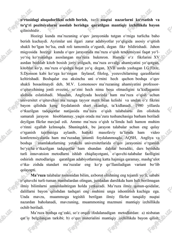 metodi sifatida ham boshqa metodlardan farq qiladi. ma’ruzaning mazmuniga o‘qitishnig metodi sifatida quyidagicha ta’rif berishimiz mumkin: ma’ruza o‘qituvchi tomonidan mavzu yoki muammoning nazariy qonun, qoidalarini dalillar, voqea-hodisalarni tahlil qilish, ular o‘rtasidagi aloqadorlikni ochib berish, turli nuqtai nazarlarni ko‘rsatish va to‘g‘ri pozitsiyalarni asoslab berishga qaratilgan mantiqiy izchillikda bayon qilinishidir. hozirgi kunda ma’ruzaning o‘quv jarayonida tutgan o‘rniga turlicha baho berish kuchaydi. ayrimlar uni ilgari zarur adabiyotlar yo‘qligida asosiy o‘qitish shakli bo‘lgan bo‘lsa, endi roli tamomila o‘zgardi, degan fikr bildirishadi. jahon miqyosida hozirgi kunda o‘quv jarayonida ma’ruza o‘qish tendensiyasi faqat yo‘l- yo‘riq ko‘rsatishga asoslangan ma’ruza hukmron. hamda o‘z fikrlarini xv asrdan boshlab kitob bosish joriy etilgach, ma’ruza avvalgi ahamiyatini yo‘qotgan, kitoblar ko‘p, ma’ruza o‘qishga hojat yo‘q degan, xvii asrda yashagan i.g.fixte, s.djonson kabi ko‘zga ko‘ringan faylasuf, filolog, yozuvchilarning qarashlarini keltirishadi. boshqalar esa aksincha uni o‘rnini hech qachon boshqa o‘quv shakli bosaolmaydi deb, m.v. lomonosov ma’ruzaning ahamiyatini professor- o‘qituvchining jonli ovozini, so‘zini hech nima …