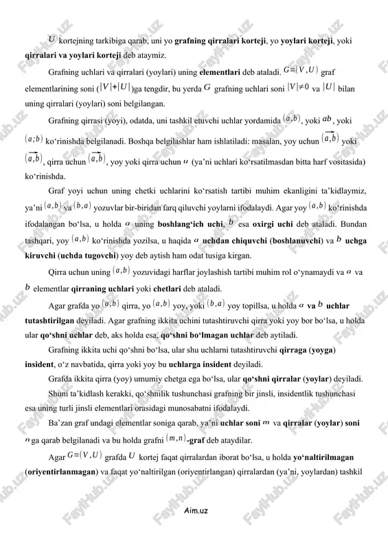 korteji deb ataymiz. grafning uchlari va qirralari (yoylari) uning elementlari deb ataladi. graf elementlarining soni ()ga tengdir, bu yerda grafning uchlari soni va bilan uning qirralari (yoylari) soni belgilangan. grafning qirrasi (yoyi), odatda, uni tashkil etuvchi uchlar yordamida , yoki , yoki ko‘rinishda belgilanadi. boshqa belgilashlar ham ishlatiladi: masalan, yoy uchun yoki , qirra uchun , yoy yoki qirra uchun (ya’ni uchlari ko‘rsatilmasdan bitta harf vositasida) ko‘rinishda. graf yoyi uchun uning chetki uchlarini ko‘rsatish tartibi muhim ekanligini ta’kidlaymiz, ya’ni va yozuvlar bir-biridan farq qiluvchi yoylarni ifodalaydi. agar yoy ko‘rinishda ifodalangan bo‘lsa, u holda uning boshlang‘ich uchi, esa oxirgi uchi deb ataladi. bundan tashqari, yoy ko‘rinishda yozilsa, u haqida uchdan chiquvchi (boshlanuvchi) va uchga kiruvchi (uchda tugovchi) yoy deb aytish ham odat tusiga kirgan. qirra uchun uning yozuvidagi harflar joylashish tartibi muhim rol o‘ynamaydi va va elementlar qirraning uchlari yoki chetlari deb ataladi. agar grafda yo qirra, yo yoy, yoki yoy …