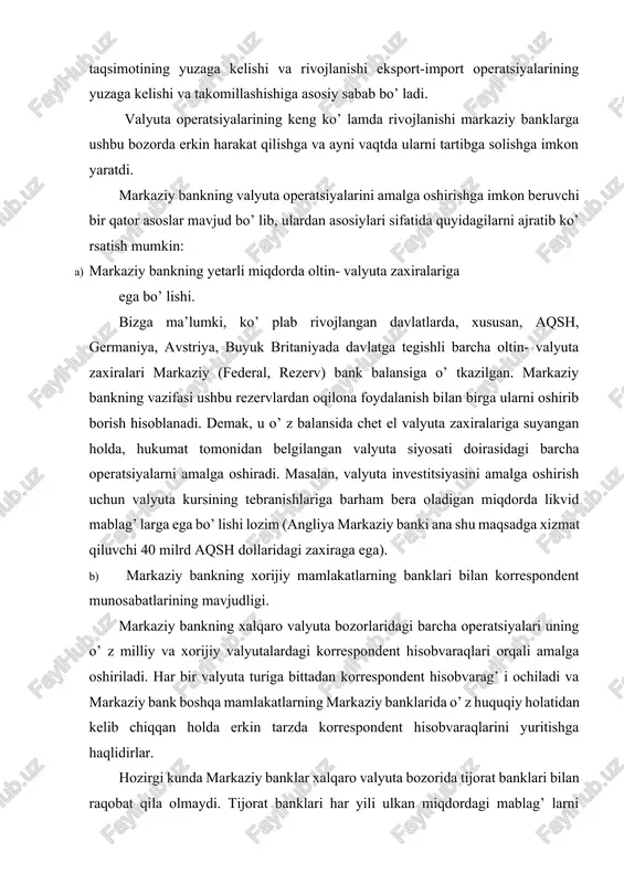 klari bilan raqobat qila olmaydi. tijorat banklari har yili ulkan miqdordagi mablag’ larni valyuta kursining o’ zgarishini chamalash, valyuta riskini boshqarish maqsadiga sarflaydi. buning ustiga, markaziy banklar bevosita tijorat tizimlari bilan kredit, hisob-kitob xizmati ko’ rsatish operatsiyalarini rivojlantirish imkoniyatini cheklaydi. bunga sabab, ular tijorat strukturalariga xizmat ko’ rsatmaydilar. markaziy bankning dilerlariga, odatda, korrespondent hisobvaraqlarining qoldig’ i minimal bo’ lishi kerak, degan majburiy shart qo’ yiladi. yuqorida keltirilgan omillarning mavjudligi ana shu shartlar bajarilishini taqozo qiladi. c) markaziy bankka valyuta operatsiyalarini amalga oshirish tartibini belgilab beruvchi me’yoriy hujjatlarning mavjudligi. respublikamizda «o’zbekiston respublikasining markaziy banki to’ g’ risida»gi, «valyutani tartibga solish to’ g’ risida»gi o’zbekiston respublikasi qonunlari, prezident farmonlari va vazirlar mahkamasining qarorlari markaziy bankning valyuta operatsiyalarini amalga oshirish uchun huquqiy asos bo’ lib xizmat qiladi. xususan, «o’zbekiston respublikasi markaziy banki to’ g’ risida»gi qonunning vi bobida valyutani tartibga solish va xalqaro rezervlarni boshqarish masalalari belgilab berilgan. ushbu me’yoriy hujjatlarga muvofiq, markaziy …