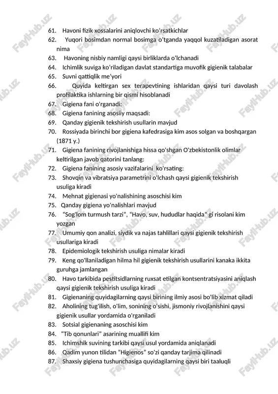 an sex terapevtining ishlaridan qaysi turi davolash profilaktika ishlarning bir qismi hisoblanadi 67. gigiena fani o'rganadi: 68. gigiena fanining asosiiy maqsadi: 69. qanday gigienik tekshirish usullarin mavjud 70. rossiyada birinchi bor gigiena kafedrasiga kim asos solgan va boshqargan (1871 y.) 71. gigiena fanining rivojlanishiga hissa qo'shgan o'zbekistonlik olimlar keltirilgan javob qatorini tanlang: 72. gigiena fanining asosiy vazifalarini ko'rsating: 73. shovqin va vibratsiya parametrini o'lchash qaysi gigienik tekshirish usuliga kiradi 74. mehnat gigienasi yo'nalishining asoschisi kim 75. qanday gigiena yo'nalishlari mavjud 76. “sog'lom turmush tarzi”, “havo, suv, hududlar haqida” gi risolani kim yozgan 77. umumiy qon analizi, siydik va najas tahlillari qaysi gigienik tekshirish usullariga kiradi 78. epidemiologik tekshirish usuliga nimalar kiradi 79. keng qo'llaniladigan hilma hil gigienik tekshirish usullarini kanaka ikkita guruhga jamlangan 80. havo tarkibida pestitsidlarning ruxsat etilgan kontsentratsiyasini aniqlash qaysi gigienik tekshirish usuliga kiradi 81. gigienaning quyidagilarning qaysi birining ilmiy asosi bo'lib xizmat qiladi 82. aholining tug'ilish, o'lim, …