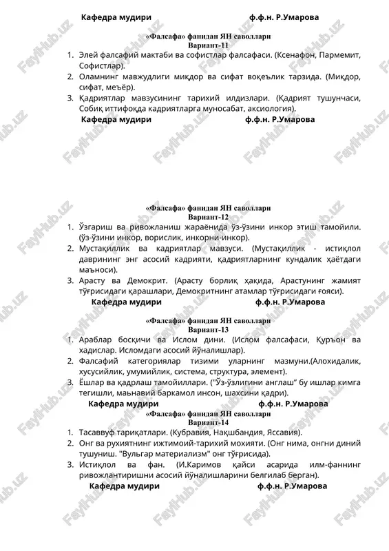 i miqdor va sifat voqe'lik tarzida. (miqdor, sifat, me'yor). 3. qadriyatlar mavzusining tarixiy ildizlari. (qadriyat tushunchasi, sobiq ittifoqda kadriyatlarga munosabat, aksiologiya). kafedra mudiri f.f.n. r.umarova «falsafa» fanidan yan savollari variant-12 1. o'zgarish va rivojlanish jarayonida o'z-o'zini inkor etish tamoyili. (o'z-o'zini inkor, vorislik, inkorni-inkor). 2. mustaqillik va kadriyatlar mavzusi. (mustaqillik - istiqlol davrining eng asosiy kadriyati, qadriyatlarning kundalik hayotdagi ma'nosi). 3. arastu va demokrit. (arastu borliq haqida, arastuning jamiyat to'g'risidagi qarashlari, demokritning atamlar to'g'risidagi g'oyasi). kafedra mudiri f.f.n. r.umarova «falsafa» fanidan yan savollari 1. variant-13 2. arablar bosqichi va islom dini. (islom falsafasi, qur'on va xadislar. islomdagi asosiy yo'nalishlar). 3. falsafiy kategoriyalar tizimi ularning mazmuni.(aloxidalik, xususiylik, umumiylik, sistema, struktura, element). 4. yoshlar va qadrlash tamoyillari. ("o'z-o'zligini anglash” bu ishlar kimga tegishli, manaviy barkamol inson, shaxsini qadri). kafedra mudiri f.f.n. r.umarova «falsafa» fanidan yan savollari variant-14 1. tasavvuf tariqatlari. (kubraviya, naqshbandiya, yassaviya). 2. ong va ruxiyatning ijtimoiy-tarixiy moxiyati. (ong nima, ongni diniy …
