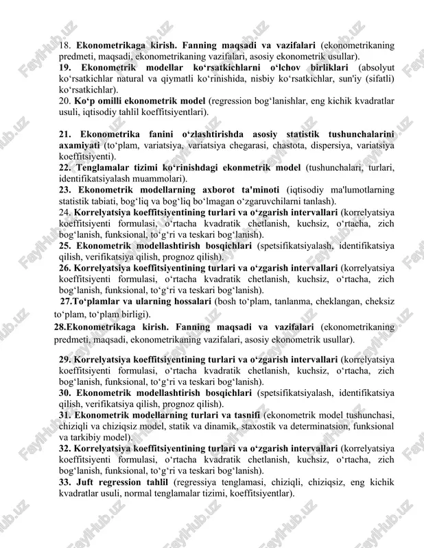 amiyati (to‘plam, variatsiya, variatsiya chegarasi, chastota, dispersiya, variatsiya koeffitsiyenti). 22. tenglamalar tizimi ko‘rinishdagi ekonmetrik model (tushunchalari, turlari, identifikatsiyalash muammolari). 23. ekonometrik modellarning axborot ta'minoti (iqtisodiy ma'lumotlarning statistik tabiati, bog‘liq va bog‘liq bo‘lmagan o‘zgaruvchilarni tanlash). 24. korrelyatsiya koeffitsiyentining turlari va o‘zgarish intervallari (korrelyatsiya koeffitsiyenti formulasi, o‘rtacha kvadratik chetlanish, kuchsiz, o‘rtacha, zich bog‘lanish, funksional, to‘g‘ri va teskari bog‘lanish). 25. ekonometrik modellashtirish bosqichlari (spetsifikatsiyalash, identifikatsiya qilish, verifikatsiya qilish, prognoz qilish). 26. korrelyatsiya koeffitsiyentining turlari va o‘zgarish intervallari (korrelyatsiya koeffitsiyenti formulasi, o‘rtacha kvadratik chetlanish, kuchsiz, o‘rtacha, zich bog‘lanish, funksional, to‘g‘ri va teskari bog‘lanish). 27.to‘plamlar va ularning hossalari (bosh to‘plam, tanlanma, cheklangan, cheksiz to‘plam, to‘plam birligi). 28.ekonometrikaga kirish. fanning maqsadi va vazifalari (ekonometrikaning predmeti, maqsadi, ekonometrikaning vazifalari, asosiy ekonometrik usullar). 29. korrelyatsiya koeffitsiyentining turlari va o‘zgarish intervallari (korrelyatsiya koeffitsiyenti formulasi, o‘rtacha kvadratik chetlanish, kuchsiz, o‘rtacha, zich bog‘lanish, funksional, to‘g‘ri va teskari bog‘lanish). 30. ekonometrik modellashtirish bosqichlari (spetsifikatsiyalash, identifikatsiya qilish, verifikatsiya qilish, prognoz qilish). 31. ekonometrik …