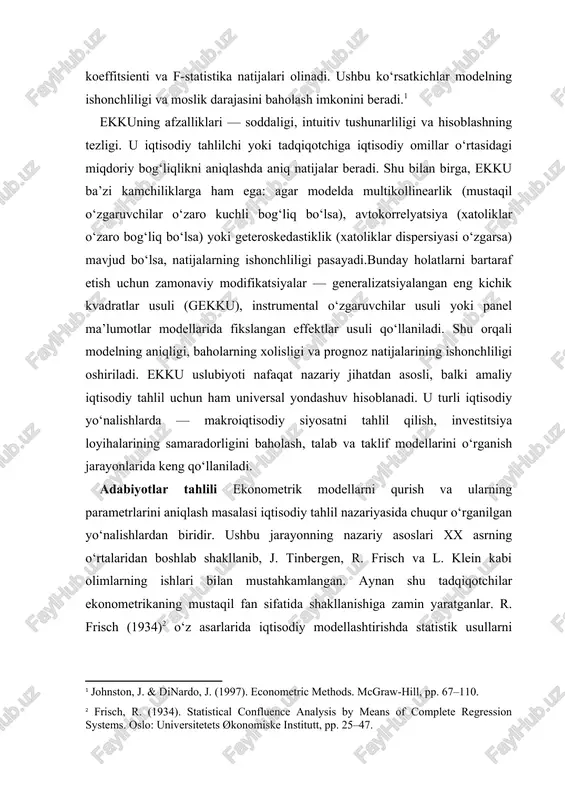 iklar o‘zaro bog‘liq bo‘lsa) yoki geteroskedastiklik (xatoliklar dispersiyasi o‘zgarsa) mavjud bo‘lsa, natijalarning ishonchliligi pasayadi.bunday holatlarni bartaraf etish uchun zamonaviy modifikatsiyalar — generalizatsiyalangan eng kichik kvadratlar usuli (gekku), instrumental o‘zgaruvchilar usuli yoki panel ma’lumotlar modellarida fikslangan effektlar usuli qo‘llaniladi. shu orqali modelning aniqligi, baholarning xolisligi va prognoz natijalarining ishonchliligi oshiriladi. ekku uslubiyoti nafaqat nazariy jihatdan asosli, balki amaliy iqtisodiy tahlil uchun ham universal yondashuv hisoblanadi. u turli iqtisodiy yo‘nalishlarda — makroiqtisodiy siyosatni tahlil qilish, investitsiya loyihalarining samaradorligini baholash, talab va taklif modellarini o‘rganish jarayonlarida keng qo‘llaniladi. adabiyotlar tahlili ekonometrik modellarni qurish va ularning parametrlarini aniqlash masalasi iqtisodiy tahlil nazariyasida chuqur o‘rganilgan yo‘nalishlardan biridir. ushbu jarayonning nazariy asoslari xx asrning o‘rtalaridan boshlab shakllanib, j. tinbergen, r. frisch va l. klein kabi olimlarning ishlari bilan mustahkamlangan. aynan shu tadqiqotchilar ekonometrikaning mustaqil fan sifatida shakllanishiga zamin yaratganlar. r. frisch (1934)[footnoteref:1] o‘z asarlarida iqtisodiy modellashtirishda statistik usullarni qo‘llash orqali iqtisodiy jarayonlarni miqdoriy tahlil qilish imkoniyatlarini …