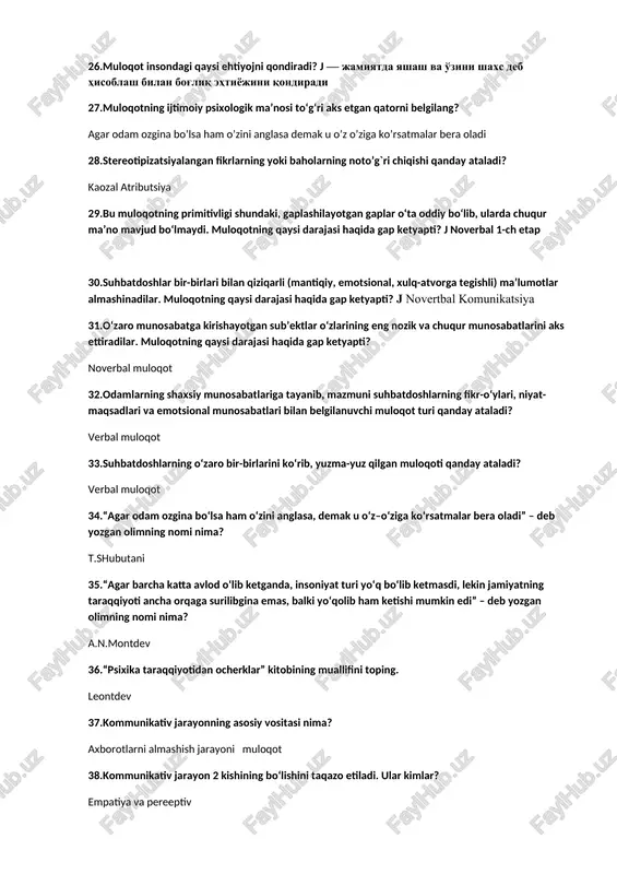 lar almashinadilar. muloqotning qaysi darajasi haqida gap ketyapti? j novertbal komunikatsiya 31.o‘zaro munosabatga kirishayotgan sub’ektlar o‘zlarining eng nozik va chuqur munosabatlarini aks ettiradilar. muloqotning qaysi darajasi haqida gap ketyapti? noverbal muloqot 32.odamlarning shaxsiy munosabatlariga tayanib, mazmuni suhbatdoshlarning fikr-o‘ylari, niyat-maqsadlari va emotsional munosabatlari bilan belgilanuvchi muloqot turi qanday ataladi? verbal muloqot 33.suhbatdoshlarning o‘zaro bir-birlarini ko‘rib, yuzma-yuz qilgan muloqoti qanday ataladi? verbal muloqot 34.“agar odam ozgina bo‘lsa ham o‘zini anglasa, demak u o‘z–o‘ziga ko‘rsatmalar bera oladi” – deb yozgan olimning nomi nima? t.shubutani 35.“agar barcha katta avlod o‘lib ketganda, insoniyat turi yo‘q bo‘lib ketmasdi, lekin jamiyatning taraqqiyoti ancha orqaga surilibgina emas, balki yo‘qolib ham ketishi mumkin edi” – deb yozgan olimning nomi nima? a.n.montdev 36.“psixika taraqqiyotidan ocherklar” kitobining muallifini toping. leontdev 37.kommunikativ jarayonning asosiy vositasi nima? axborotlarni almashish jarayoni muloqot 38.kommunikativ jarayon 2 kishining bo‘lishini taqazo etiladi. ular kimlar? empatiya va pereeptiv 39.muloqot jarayonida axborotni qabul qiluvchi kishi qanday ataladi? retsepient p …