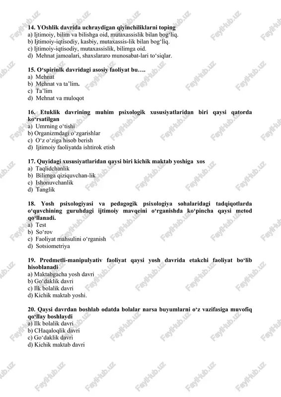 i tartibga solish asosida his-tuyg‘ular qarashlar, ahloqiy qadriyatlar, o‘zligini anglash va barqaror e’tiqod shakllanadi.” ushbu fikrlar qaysi yosh davri uchun xos a) ilk o‘spirinlik davri. b) o‘smirlik davri. c) ilk o‘spirinlik davri. d) etuklik davri. 14. yoshlik davrida uchraydigan qiyinchiliklarni toping a) ijtimoiy, bilim va bilishga oid, mutaxassislik bilan bog‘liq. b) ijtimoiy-iqtisodiy, kasbiy, mutaxassis-lik bilan bog‘liq. c) ijtimoiy-iqtisodiy, mutaxassislik, bilimga oid. d) mehnat jamoalari, shaxslararo munosabat-lari to‘siqlar. 15. o‘spirinlk davridagi asosiy faoliyat bu…. a) mehnat b) mehnat va ta’lim. c) ta’lim d) mehnat va muloqot 16. etuklik davrining muhim psixologik xususiyatlaridan biri qaysi qatorda ko‘rsatilgan a) umrning o‘tishi b) organizmdagi o‘zgarishlar c) o‘z o‘ziga hisob berish d) ijtimoiy faoliyatda ishtirok etish 17. quyidagi xususiyatlaridan qaysi biri kichik maktab yoshiga xos a) taqlidchanlik b) bilimga qiziquvchan-lik c) ishonuvchanlik d) tanglik 18. yosh psixologiyasi va pedagogik psixologiya sohalaridagi tadqiqotlarda o‘quvchining guruhdagi ijtimoiy mavqeini o‘rganishda ko‘pincha qaysi metod qo‘llanadi. a) test b) so‘rov …