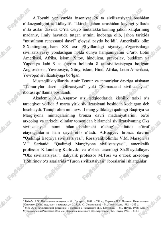 jamiyati tarixini beshta ijtimoiy-iqtisodiy formatsiyaga bo‘lib o‘rganish an’anaga aylangan. [5: tolstov s.p. drevniy xorezm. – m., 1948. – s. 341; tolstov s.p. raboti xorezmskoy arxeologoetnograficheskoy ekspeditsii an sssr v 1949-1953 gg. // trudi xaee. t.2. – m., 1958. – s. 149-168] a.toynbi yer yuzida insoniyat 26 ta sivilizatsiyani boshidan o‘tkazganligini ta’kidlaydi[footnoteref:6]. ikkinchi jahon urushidan keyingi yillarda o‘rta asrlar davrida o‘rta osiyo mutafakkirlarining jahon xalqlarining madaniy, ilmiy hayotida tutgan o‘rnini inobatga olib, jahon tarixida “musulmon renessansi davri” g‘oyasi paydo bo‘ldi[footnoteref:7]. amerikalik olim s.xantington ham xx asr 90-yillardagi siyosiy o‘zgarishlarga sivilizatsiyaviy yondashgan holda dunyo hamjamiyatini g‘arb, lotin amerikasi, afrika, islom, xitoy, hinduizm, pravoslav, buddizm va yaponiya kabi 9 ta (ayrim hollarda 8 ta sivilizatsiyaga bo‘lgan: anglosakson, yevroosiyo, xitoy, islom, hind, afrika, lotin amerikasi, yevropa) sivilizatsiyaga bo‘lgan. [6: toynbi a.j. postijenie istorii. – m., progress, 1991. – 736 s.; sorokin p.a. chelovek. tsivilizatsiya. obshestvo; [obsh. red., sost. i predisl., s. 5-24, a. yu. …